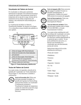 Instrucciones de Funcionamiento
40
Visualizador del Tablero de Control
El visualizador se utiliza para suministrar
información al operador. Esta información incluye
el punto de control, funcionamiento actual de la
temperatura de la caja de la carga, lecturas de los
manómetros de la unidad, temperaturas del
sistema y otra información seleccionada por el
operador.
La visualización de defecto se llama la
Visualización Estándar. Se muestra en la Figura
13 y se describe en mayor detalle más adelante en
este capítulo.
Teclas del Tablero de Control
Las cuatro teclas a la izquierda y derecha de la
pantalla del visualizador son “teclas dedicadas”.
Vea la Figura 13. Sus funciones se detallan a
continuación.
Tecla de Encendido (On): Pulse esta
tecla para encender la unidad. La
pantalla del logotipo de Thermo King
aparecerá brevemente. El visualizador
a continuación mostrará la
Visualización Estándar de temperatura
y punto de control de la caja de la carga
cuando la unidad está lista para
funcionar.
Tecla de Apagado (Off): Pulse esta tecla
para apagar la unidad. El motor se
detendrá inmediatamente. A
continuación, el tablero de control
HMI entrará a la secuencia de apagado.
Tecla de Descongelación: Pulse esta
tecla para iniciar un ciclo de
Descongelación Manual.
Tecla de Selección de Modo: Pulse
esta tecla para cambiar entre el modo
CYCLE-SENTRY y el modo
Funcionamiento Continuo.
Las cuatro teclas multifunción (soft
key) debajo del visualizador son teclas
multipropósito (véase la Figura 13).
Sus funciones cambian dependiendo de
la operación que se realiza. Si una
tecla multifunción está activa, su
función será mostrada en el
visualizador que está directamente
encima de la tecla.
Aplicaciones típicas de las teclas
multifunción (soft keys):
• Punto de Control
• Medidores
• Sensores
• Menú
• Siguiente / Anterior
• Sí / No
• +/ -
• Subir / Bajar
• Seleccionar / Salir
• Despejar / Ayuda
1. Tecla de Apagar (Off) (Tecla Dedicada)
2. Tecla de Encender (On) (Tecla Dedicada)
3. Visualizador
4. Tecla de Descongelar (Tecla Dedicada)
5. Tecla de Modo de Funcionamiento
Continuo/CYCLE-SENTRY (Tecla Dedicada)
6. Teclas multifunción (Soft Keys)
Figura 13: Teclas Dedicadas y Multifunción
AJA1850
6
4
1
2
3
5
 