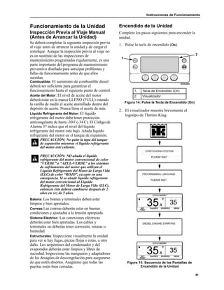 Instrucciones de Funcionamiento
41
Funcionamiento de la Unidad
Inspección Previa al Viaje Manual
(Antes de Arrancar la Unidad)
Se deberá completar la siguiente inspección previa
al viaje antes de arrancar la unidad y de cargar el
remolque. Aunque la inspección previa al viaje no
es un sustituto de las inspecciones de
mantenimiento programadas regularmente, es una
parte importante del programa de mantenimiento
preventivo diseñada para anticipar problemas y
fallas de funcionamiento antes de que ellos
sucedan.
Combustible: El suministro de combustible diesel
deberá ser suficiente para garantizar el
funcionamiento hasta el siguiente punto de control.
Aceite del Motor: El nivel de aceite del motor
deberá estar en la marca LLENO (FULL) estando
la varilla de medir el aceite atornillado dentro del
depósito de aceite. Nunca llene el aceite de más.
Líquido Refrigerante del Motor: El líquido
refrigerante del motor debe tener protección
anticongelante de hasta -30 F (-34 C). El Código de
Alarma 37 indica que el nivel del líquido
refrigerante del motor está bajo. Añada líquido
refrigerante del motor en el tanque de expansión.
Batería: Los bornes y terminales deben estar
limpios y bien apretados.
Correas Las correas deberán estar en buenas
condiciones y ajustadas a la tensión apropiada.
Sistema Eléctrico: Las conexiones eléctricas
deberán estar bien apretadas. Los cables y
terminales no deberán tener corrosión, roturas o
humedad.
Estructurales: Inspeccione visualmente la unidad
para ver si hay fugas, piezas flojas o rotas, u otro
daño. Los serpentines del condensador y del
evaporador deberán estar limpios y libres de
suciedad. Inspeccione las mangueras y adaptadores
de los desagües de descongelación para asegurarse
de que estén abiertos. Asegúrese que todas las
puertas estén bien cerradas.
Encendido de la Unidad
Complete los pasos siguientes para encender la
unidad.
1. Pulse la tecla de encendido (ON).
2. El visualizador muestra brevemente el
logotipo de Thermo King.
Figura 15: Secuencia de las Pantallas de
Encendido de la Unidad
PRECAUCIÓN: No quite la tapa del tanque
de expansión mientras el líquido refrigerante
del motor esté caliente.
PRECAUCIÓN: NO añada el líquido
refrigerante del motor convencional de color
“VERDE” o “AZUL-VERDE” a los sistemas
de enfriamiento del motor que utilizan el
Líquido Refrigerante del Motor de Larga Vida
(ELC) de color “ROJO”, excepto en una
emergencia. Si se añade líquido refrigerante
del motor convencional al Líquido
Refrigerante del Motor de Larga Vida (ELC),
entonces éste deberá cambiarse después de 2
años en vez de 5 años.
1. Tecla de Encendido (On)
2. Visualizador
Figura 14: Pulse la Tecla de Encendido (On)
1
2
 