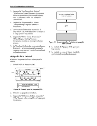 Instrucciones de Funcionamiento
42
3. La pantalla “Configurando el Sistema”
(“Configuring System”) aparece brevemente
mientras se establecen las comunicaciones
entre el microprocesador y el tablero de
control HMI.
4. La pantalla “Programando el Idioma
(“Programming Language”) aparece
brevemente.
5. La Visualización Estándar mostrando la
temperatura y el punto de control de la caja de
la carga aparece brevemente.
6. La pantalla “Motor Diesel Arrancando”
(“Diesel Engine Starting”) aparece
brevemente mientras el motor precalienta y
arranca.
7. La Visualización Estándar mostrando el punto
de control y la temperatura de la caja de la
carga vuelve a aparecer cuando la unidad está
en funcionamiento.
Apagado de la Unidad.
Complete los pasos siguientes para apagar la
unidad.
1. Pulse la tecla de Apagado (OFF).
2. El motor se apagará de inmediato.
3. La pantalla “El Sistema Se Está Apagando”
(“The “System is Powering Down”) aparecerá
brevemente.
Figura 17: Secuencia de las Pantallas de Apagado
de la Unidad
4. La pantalla de Apagado (Off) aparecerá
brevemente.
5. La pantalla se pone en blanco cuando la
corriente de la unidad está apagada.
1. Tecla de Apagado (Off)
2. Visualizador
Figura 16: Pulse la tecla de Apagado (Off)
1
2
 
