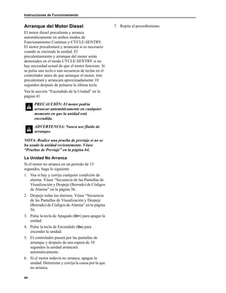 Instrucciones de Funcionamiento
44
Arranque del Motor Diesel
El motor diesel precalienta y arranca
automáticamente en ambos modos de
Funcionamiento Continuo y CYCLE-SENTRY.
El motor precalentará y arrancará si es necesario
cuando se enciende la unidad. El
precalentamiento y arranque del motor serán
demorados en el modo CYCLE-SENTRY si no
hay necesidad actual de que el motor funcione. Si
se pulsa una tecla o una secuencia de teclas en el
controlador antes de que arranque el motor, éste
precalentará y arrancará aproximadamente 10
segundos después de pulsarse la última tecla.
Vea la sección “Encendido de la Unidad” en la
página 41
NOTA: Realice una prueba de previaje si no se
ha usado la unidad recientemente. Véase
“Pruebas de Previaje” en la página 64.
La Unidad No Arranca
Si el motor no arranca en un período de 15
segundos, haga lo siguiente.
1. Vea si hay y corrija cualquier condición de
alarma. Véase “Secuencia de las Pantallas de
Visualización y Despeje (Borrado) de Códigos
de Alarma” en la página 56.
2. Despeje todas las alarmas. Véase “Secuencia
de las Pantallas de Visualización y Despeje
(Borrado) de Códigos de Alarma” en la página
56.
3. Pulse la tecla de Apagado (OFF) para apagar la
unidad.
4. Pulse la tecla de Encendido (ON) para
encender la unidad.
5. El controlador pasará por las pantallas de
arranque y después de una espera de 10
segundos la unidad arrancará
automáticamente.
6. Si el motor todavía no arranca, apague la
unidad. Determine y corrija la causa por la que
no arranca.
7. Repita el procedimiento.
PRECAUCIÓN: El motor podría
arrancar automáticamente en cualquier
momento en que la unidad está
encendida.
ADVERTENCIA: Nunca use fluido de
arranque.
 