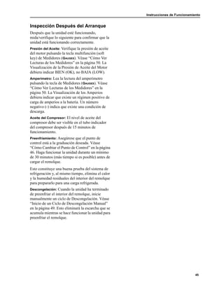 Instrucciones de Funcionamiento
45
Inspección Después del Arranque
Después que la unidad esté funcionando,
mida/verifique lo siguiente para confirmar que la
unidad está funcionando correctamente.
Presión del Aceite: Verifique la presión de aceite
del motor pulsando la tecla multifunción (soft
key) de Medidores (GAUGES). Véase “Cómo Ver
Lecturas de los Medidores” en la página 50. La
Visualización de la Presión de Aceite del Motor
debiera indicar BIEN (OK), no BAJA (LOW).
Amperímetro: Lea la lectura del amperímetro
pulsando la tecla de Medidores (GAUGES). Véase
“Cómo Ver Lecturas de los Medidores” en la
página 50. La Visualización de los Amperios
debiera indicar que existe un régimen positivo de
carga de amperios a la batería. Un número
negativo (-) indica que existe una condición de
descarga.
Aceite del Compresor: El nivel de aceite del
compresor debe ser visible en el tubo indicador
del compresor después de 15 minutos de
funcionamiento.
Preenfriamiento: Asegúrese que el punto de
control está a la graduación deseada. Véase
“Cómo Cambiar el Punto de Control” en la página
46. Haga funcionar la unidad durante un mínimo
de 30 minutos (más tiempo si es posible) antes de
cargar el remolque.
Esto constituye una buena prueba del sistema de
refrigeración y, al mismo tiempo, elimina el calor
y la humedad residuales del interior del remolque
para prepararlo para una carga refrigerada.
Descongelación: Cuando la unidad ha terminado
de preenfriar el interior del remolque, inicie
manualmente un ciclo de Descongelación. Véase
“Inicio de un Ciclo de Descongelación Manual”
en la página 49. Esto eliminará la escarcha que se
acumula mientras se hace funcionar la unidad para
preenfriar el remolque.
 