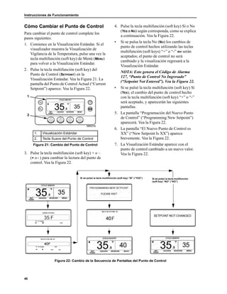 Instrucciones de Funcionamiento
46
Cómo Cambiar el Punto de Control
Para cambiar el punto de control complete los
pasos siguientes.
1. Comience en la Visualización Estándar. Si el
visualizador muestra la Visualización de
Vigilancia de la Temperatura, pulse una vez la
tecla multifunción (soft key) de Menú (MENU)
para volver a la Visualización Estándar.
2. Pulse la tecla multifunción (soft key) del
Punto de Control (SETPOINT) en la
Visualización Estándar. Vea la Figura 21. La
pantalla del Punto de Control Actual (“Current
Setpoint”) aparece. Vea la Figura 22.
3. Pulse la tecla multifunción (soft key) + o –
(+ o - ) para cambiar la lectura del punto de
control. Vea la Figura 22.
4. Pulse la tecla multifunción (soft key) Sí o No
(YES O NO) según corresponda, como se explica
a continuación. Vea la Figura 22.
• Si se pulsa la tecla No (NO) los cambios de
punto de control hechos utilizando las teclas
multifunción (soft keys) “+” o “-” no serán
aceptados; el punto de control no será
cambiado y la visualización regresará a la
Visualización Estándar.
NOTA: Esto genera el Código de Alarma
127, “Punto de Control No Ingresado”
(“Setpoint Not Entered”). Vea la Figura 22.
• Si se pulsó la tecla multifunción (soft key) Sí
(YES), el cambio del punto de control hecho
con la tecla multifunción (soft key) “+” o “-”
será aceptado, y aparecerán las siguientes
pantallas.
5. La pantalla “Programación del Nuevo Punto
de Control” (“Programming New Setpoint”)
aparecerá. Vea la Figura 22.
6. La pantalla “El Nuevo Punto de Control es
XX” (“New Setpoint Is XX”) aparece
brevemente. Vea la Figura 22.
7. La Visualización Estándar aparece con el
punto de control cambiado a un nuevo valor.
Vea la Figura 22.
Figura 22: Cambio de la Secuencia de Pantallas del Punto de Control
1. Visualización Estándar
2. Tecla Suave del Punto de Control
Figura 21: Cambio del Punto de Control
1
2
Si se pulsó la tecla multifunción (soft key) “SÍ” (“YES”) Si se pulsó la tecla multifunción
(soft key) “NO” (“NO”)
 