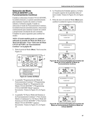 Instrucciones de Funcionamiento
47
Selección del Modo
CYCLE-SENTRY o de
Funcionamiento Continuo
Cuando se selecciona el modo CYCLE-SENTRY,
la unidad arrancará y se parará automáticamente
para mantener el punto de control, el motor
caliente y la batería cargada. Cuando se
selecciona el modo de Funcionamiento Continuo,
la unidad arrancará automáticamente y funcionará
continuamente para mantener el punto de control
y proporcionar circulación de aire constante.
Complete los pasos siguientes para cambiar los
modos:
NOTA: El modo también puede ser cambiado
utilizando la pantalla del Menú del Modo en el
Menú del Operador. Véase “Selección del Modo
CYCLE-SENTRY o de Funcionamiento
Continuo” en la página 60.
1. Pulse la tecla de Modo (MODE). Vea la sección
Figura 23.
2. La pantalla “Programación del Modo de
Funcionamiento Continuo” (“Programming
Continuous Mode”) o “Programación del
Modo CYCLE-SENTRY” (“Programming
CYCLE-SENTRY Mode”) aparece
brevemente. Véanse la Figura 24 y la Figura
25.
3. La pantalla “El Nuevo Modo del Sistema es
de Funcionamiento Continuo” (“New System
Mode is Continuous”) o “El Nuevo Modo del
Sistema es CYCLE-SENTRY” (“New System
Mode CYCLE-SENTRY”) aparece
brevemente. Véanse la Figura 24 y la Figura
25.
4. La Visualización Estándar aparece y la barra
en la parte superior de la pantalla indica el
nuevo modo. Véanse la Figura 24 y la Figura
25.
5. Pulse de nuevo la tecla de Modo (MODE) para
cambiar la unidad de regreso al modo previo.
Figura 24: Secuencia de Pantallas para Cambiar del
Modo de CYCLE SENTRY al Modo de
Funcionamiento Continuo
Figura 25: Secuencia de Pantallas para Cambiar del
Modo de Funcionamiento Continuo al Modo de
CYCLE SENTRY
1. Muestra el Modo
Seleccionado
2. Tecla de Modo
Figura 23: Cambio del Modo
1
2
 