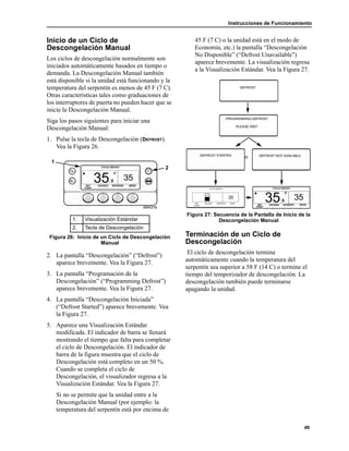 Instrucciones de Funcionamiento
49
Inicio de un Ciclo de
Descongelación Manual
Los ciclos de descongelación normalmente son
iniciados automáticamente basados en tiempo o
demanda. La Descongelación Manual también
está disponible si la unidad está funcionando y la
temperatura del serpentín es menos de 45 F (7 C).
Otras características tales como graduaciones de
los interruptores de puerta no pueden hacer que se
inicie la Descongelación Manual.
Siga los pasos siguientes para iniciar una
Descongelación Manual:
1. Pulse la tecla de Descongelación (DEFROST).
Vea la Figura 26.
2. La pantalla “Descongelación” (“Defrost”)
aparece brevemente. Vea la Figura 27.
3. La pantalla “Programación de la
Descongelación” (“Programming Defrost”)
aparece brevemente. Vea la Figura 27.
4. La pantalla “Descongelación Iniciada”
(“Defrost Started”) aparece brevemente. Vea
la Figura 27.
5. Aparece una Visualización Estándar
modificada. El indicador de barra se llenará
mostrando el tiempo que falta para completar
el ciclo de Descongelación. El indicador de
barra de la figura muestra que el ciclo de
Descongelación está completo en un 50 %.
Cuando se completa el ciclo de
Descongelación, el visualizador regresa a la
Visualización Estándar. Vea la Figura 27.
Si no se permite que la unidad entre a la
Descongelación Manual (por ejemplo: la
temperatura del serpentín está por encima de
45 F (7 C) o la unidad está en el modo de
Economía, etc.) la pantalla “Descongelación
No Disponible” (“Defrost Unavailable”)
aparece brevemente. La visualización regresa
a la Visualización Estándar. Vea la Figura 27.
Figura 27: Secuencia de la Pantalla de Inicio de la
Descongelación Manual
Terminación de un Ciclo de
Descongelación
El ciclo de descongelación termina
automáticamente cuando la temperatura del
serpentín sea superior a 58 F (14 C) o termine el
tiempo del temporizador de descongelación. La
descongelación también puede terminarse
apagando la unidad.
1. Visualización Estándar
2. Tecla de Descongelación
Figura 26: Inicio de un Ciclo de Descongelación
Manual
1
2
o
 