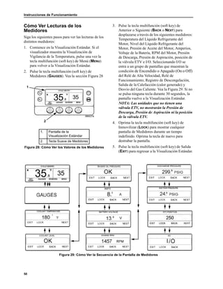 Instrucciones de Funcionamiento
50
Cómo Ver Lecturas de los
Medidores
Siga los siguientes pasos para ver las lecturas de los
distintos medidores:
1. Comience en la Visualización Estándar. Si el
visualizador muestra la Visualización de
Vigilancia de la Temperatura, pulse una vez la
tecla multifunción (soft key) de Menú (MENU)
para volver a la Visualización Estándar.
2. Pulse la tecla multifunción (soft key) de
Medidores (GAUGES). Vea la sección Figura 28
3. Pulse la tecla multifunción (soft key) de
Anterior o Siguiente (BACK o NEXT) para
desplazarse a través de los siguientes medidores:
Temperatura del Líquido Refrigerante del
Motor, Nivel del Líquido Refrigerante del
Motor, Presión de Aceite del Motor, Amperios,
Voltaje de la Batería, RPM del Motor, Presión
de Descarga, Presión de Aspiración, posición de
la válvula ETV e I/O. Seleccionando I/O se
entra a un grupo de pantallas que muestran la
condición de Encendido o Apagado (On o Off)
del Relé de Alta Velocidad, Relé de
Funcionamiento, Registro de Descongelación,
Salida de la Calefacción (calor generado) y
Desvío del Gas Caliente. Vea la Figura 29. Si no
se pulsa ninguna tecla durante 30 segundos, la
pantalla vuelve a la Visualización Estándar.
NOTA: Las unidades que no tienen una
válvula ETV, no mostrarán la Presión de
Descarga, Presión de Aspiración ni la posición
de la válvula ETV.
4. Oprima la tecla multifunción (soft key) de
Inmovilizar (LOCK) para mostrar cualquier
pantalla de Medidores durante un tiempo
indefinido. Oprima la tecla de nuevo para
destrabar la pantalla.
5. Pulse la tecla multifunción (soft key) de Salida
(EXIT) para regresar a la Visualización Estándar.
Figura 29: Cómo Ver la Secuencia de la Pantalla de Medidores
1. Pantalla de la
Visualización Estándar
2. Tecla Suave de Medidores
Figura 28: Cómo Ver los Valores de los Medidores
1
2
 
