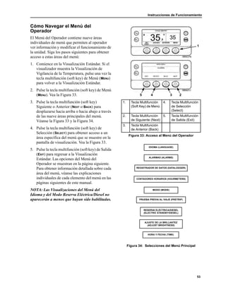 Instrucciones de Funcionamiento
53
Cómo Navegar el Menú del
Operador
El Menú del Operador contiene nueve áreas
individuales de menú que permiten al operador
ver información y modificar el funcionamiento de
la unidad. Siga los pasos siguientes para obtener
acceso a estas áreas del menú:
1. Comience en la Visualización Estándar. Si el
visualizador muestra la Visualización de
Vigilancia de la Temperatura, pulse una vez la
tecla multifunción (soft key) de Menú (MENU)
para volver a la Visualización Estándar.
2. Pulse la tecla multifunción (soft key) de Menú
(MENU). Vea la Figura 33.
3. Pulse la tecla multifunción (soft key)
Siguiente o Anterior (NEXT o BACK) para
desplazarse hacia arriba o hacia abajo a través
de las nueve áreas principales del menú.
Véanse la Figura 33 y la Figura 34.
4. Pulse la tecla multifunción (soft key) de
Selección (SELECT) para obtener acceso a un
área específica del menú que se muestre en la
pantalla de visualización. Vea la Figura 33.
5. Pulse la tecla multifunción (soft key) de Salida
(EXIT) para regresar a la Visualización
Estándar. Las opciones del Menú del
Operador se muestran en la página siguiente.
Para obtener información detallada sobre cada
área del menú, véanse las explicaciones
individuales de cada elemento del menú en las
páginas siguientes de este manual.
NOTA: Las Visualizaciones del Menú del
Idioma y del Modo Reserva Eléctrica/Diesel no
aparecerán a menos que hayan sido habilitadas.
Figura 34: Selecciones del Menú Principal
1. Tecla Multifunción
(Soft Key) de Menú
4. Tecla Multifunción
de Selección
(Select)
2. Tecla Multifunción
de Siguiente (Next)
5. Tecla Multifunción
de Salida (Exit)
3. Tecla Multifunción
de Anterior (Back)
Figura 33: Acceso al Menú del Operador
2
1
345
IDIOMA (LANGUAGE)
ALARMAS (ALARMS)
REGISTRADOR DE DATOS (DATALOGGER)
CONTADORES HORARIOS (HOURMETERS)
MODO (MODE)
PRUEBA PREVIA AL VIAJE (PRETRIP)
RESERVA ELÉCTRICA/DIESEL
(ELECTRIC STANDBY/DIESEL)
AJUSTE DE LA BRILLANTEZ
(ADJUST BRIGHTNESS)
HORA Y FECHA (TIME)
 