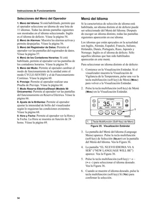 Instrucciones de Funcionamiento
54
Selecciones del Menú del Operador
1. Menú del Idioma: Si está habilitado, permite que
el operador seleccione un idioma de una lista de
11 idiomas. Todas las demás pantallas siguientes
son mostradas en el idioma seleccionado. Inglés
es el idioma de defecto. Véase la página 54.
2. Menú de Alarmas: Muestra las alarmas activas y
permite despejarlas. Véase la página 56.
3. Menú del Registrador de Datos: Permite al
operador ver las pantallas del registrador de datos.
Véase la página 57.
4. Menú de los Contadores Horarios: Si está
habilitado, permite al operador ver las pantallas de
los contadores horarios. Véase la página 59.
5. Menú del Modo: Permite al operador cambiar el
modo de funcionamiento de la unidad entre el
modo CYCLE-SENTRY y el de Funcionamiento
Continuo. Véase la página 60.
6. Previaje: Permite al operador realizar una
Prueba de Previaje. Véase la página 64.
7. Modo Reserva Eléctrica/Diesel (Modelo 50
Únicamente): Permite al operador ver las pantallas
del funcionamiento en Reserva Eléctrica. Véase la
página 66.
8. Ajuste de la Brillantez: Permite al operador
ajustar la intensidad de brillo del visualizador
según lo requieran las condiciones existentes.
Véase la página 68.
9. Hora y Fecha: Permite al operador ver la Hora y
la Fecha. La Hora se muestra en función de 24
horas. Véase la página 69.
Menú del Idioma
Si la característica de selección de idioma está
habilitada, un idioma distinto al de defecto puede
ser seleccionado del Menú del Idioma. Después
de escoger un idioma distinto, todas las pantallas
siguientes aparecerán en ese idioma.
Los idiomas que están apoyados en la actualidad
son Inglés, Alemán, Español, Francés, Italiano,
Holandés, Danés, Portugués, Ruso, Japonés y
Noruego. Inglés es el idioma de defecto. Sólo
aquellos idiomas que han sido habilitados
aparecerán en este menú.
Para seleccionar un idioma distinto al de defecto:
1. Comience en la Visualización Estándar. Si el
visualizador muestra la Visualización de
Vigilancia de la Temperatura, pulse una vez la
tecla multifunción (soft key) de Menú (MENU)
para volver a la Visualización Estándar.
2. Pulse la tecla multifunción (soft key) de Menú
(MENU) en la Visualización Estándar.
3. La pantalla del Menú del Idioma (Language
Menu) aparece. Pulse la tecla multifunción
(soft key) de Selección (SELECT) en la pantalla
del Menú del Idioma. Vea la Figura 36.
4. La pantalla “EL NUEVO IDIOMA VA A
SER” (“NEW LANGUAGE WILL BE”)
aparece. Vea la Figura 36.
5. Pulse la tecla multifunción (soft key) + o –
(+ o - ) para seleccionar el idioma deseado.
Vea la Figura 36.
6. Cuando se muestre el idioma deseado, pulse la
tecla multifunción (soft key) Sí (YES) para
confirmar la selección.
1. Tecla Multifunción (Soft Key) de Menú
Figura 35: Visualización Estándar
1
 