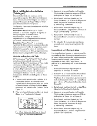Instrucciones de Funcionamiento
57
Menú del Registrador de Datos
(Datalogger)
El controlador SR-2 está equipado con la
capacidad de registrar datos. El registro de datos
puede almacenar información para uso futuro. Se
inicia un “Comienzo de Viaje” (“Start of Trip”)
para almacenar información precisa.
Los datos del viaje son registrados como se indica
a continuación:
ServiceWatch™ServiceWatch™ es equipo
estándar. Es un sistema integrado de registro de
datos que registra la información de
funcionamiento, códigos de alarmas y
temperaturas de los compartimientos a medida
que ocurren y a intervalos prefijados.
CargoWatch™CargoWatch™ es un sistema
registrador de datos opcional que registra datos de
hasta seis sensores/sondas de temperatura, cuatro
interruptores de puerta, sensor de humedad,
realiza el promediado de datos, y registra alarmas
de temperaturas programables fuera del margen.
Inicio de un Comienzo de Viaje
El “Comienzo de Viaje” (“Start Of Trip”) coloca
un indicador (marca) en la memoria del
registrador de datos. Un Comienzo de Viaje puede
ser iniciado mediante el uso del software
registrador de datos WinTrac, o manualmente en
el campo. El procedimiento siguiente describe el
inicio manual. Para obtener más información
sobre registro de datos, véase el Manual de
Instrucciones del Software de Registro de Datos
WinTrac.
1. Comience en la Visualización Estándar. Si el
visualizador muestra la Visualización de
Vigilancia de la Temperatura, pulse una vez la
tecla multifunción (soft key) de Menú (MENU)
para volver a la Visualización Estándar. Vea la
Figura 39.
2. Pulse la tecla multifunción (soft key) de Menú
(MENU) en la Visualización Estándar.
3. Oprima la tecla multifunción (soft key) de
Siguiente (NEXT) hasta que aparezca el Menú
de Registro de Datos. Vea la Figura 40.
4. Pulse la tecla multifunción (soft key) de
Selección (SELECT) en el Menú de Registro de
Datos. La pantalla “Comienzo de Viaje”
(“Start of Trip”) aparecerá.
5. Pulse la tecla multifunción (soft key) de
Selección (SELECT). La pantalla “Comienzo de
Viaje” (“Start of Trip”) aparecerá.
6. Pulse la tecla multifunción (soft key) de
Selección (SELECT) para iniciar un comienzo
de viaje.
7. Un indicador de comienzo de viaje ha sido
colocado en la memoria del registrador de
datos.
Impresión de un Informe de Viaje
Este procedimiento imprime el registro actual del
registrador de datos directamente a una impresora
de mano. Solamente se pueden imprimir datos de
los sensores directamente conectados al
registrador de datos HMI Cargo Watch. Los
gráficos no se pueden imprimir en una impresora
de mano.
1. Conecte la impresora al puerto para la
impresora en el tablero de control.
2. Comience en la Visualización Estándar. Si el
visualizador muestra la Visualización de
Vigilancia de la Temperatura, pulse una vez la
tecla multifunción (soft key) de Menú (MENU)
para volver a la Visualización Estándar. Vea la
Figura 39.
3. Pulse la tecla multifunción (soft key) de Menú
(MENU) en la Visualización Estándar.
4. Oprima la tecla multifunción (soft key) de
Siguiente (NEXT) hasta que aparezca el Menú
de Registro de Datos. Vea la Figura 40.
5. Pulse la tecla multifunción (soft key) de
Selección (SELECT) en el Menú de Registro de
Datos. La pantalla “Comienzo de Viaje”
(“Start of Trip”) aparecerá.
6. Pulse la tecla multifunción (soft key) de
Siguiente (NEXT). La pantalla “Imprimir/Ver”
(“Print/View”) aparecerá.1. Tecla Multifunción (Soft Key) de Menú
Figura 39: Visualización Estándar
1
 