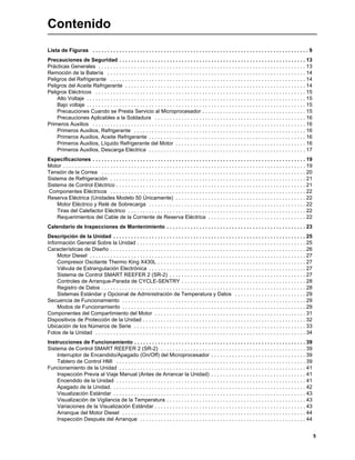 5
Contenido
Lista de Figuras . . . . . . . . . . . . . . . . . . . . . . . . . . . . . . . . . . . . . . . . . . . . . . . . . . . . . . . . . . . . . . . . . . . . . . . . . 9
Precauciones de Seguridad . . . . . . . . . . . . . . . . . . . . . . . . . . . . . . . . . . . . . . . . . . . . . . . . . . . . . . . . . . . . . . . 13
Prácticas Generales . . . . . . . . . . . . . . . . . . . . . . . . . . . . . . . . . . . . . . . . . . . . . . . . . . . . . . . . . . . . . . . . . . . . . . 13
Remoción de la Batería . . . . . . . . . . . . . . . . . . . . . . . . . . . . . . . . . . . . . . . . . . . . . . . . . . . . . . . . . . . . . . . . . . . 14
Peligros del Refrigerante . . . . . . . . . . . . . . . . . . . . . . . . . . . . . . . . . . . . . . . . . . . . . . . . . . . . . . . . . . . . . . . . . . 14
Peligros del Aceite Refrigerante . . . . . . . . . . . . . . . . . . . . . . . . . . . . . . . . . . . . . . . . . . . . . . . . . . . . . . . . . . . . . 14
Peligros Eléctricos . . . . . . . . . . . . . . . . . . . . . . . . . . . . . . . . . . . . . . . . . . . . . . . . . . . . . . . . . . . . . . . . . . . . . . . 15
Alto Voltaje . . . . . . . . . . . . . . . . . . . . . . . . . . . . . . . . . . . . . . . . . . . . . . . . . . . . . . . . . . . . . . . . . . . . . . . . . . 15
Bajo voltaje . . . . . . . . . . . . . . . . . . . . . . . . . . . . . . . . . . . . . . . . . . . . . . . . . . . . . . . . . . . . . . . . . . . . . . . . . . 15
Precauciones Cuando se Presta Servicio al Microprocesador . . . . . . . . . . . . . . . . . . . . . . . . . . . . . . . . . . . 15
Precauciones Aplicables a la Soldadura . . . . . . . . . . . . . . . . . . . . . . . . . . . . . . . . . . . . . . . . . . . . . . . . . . . 16
Primeros Auxilios . . . . . . . . . . . . . . . . . . . . . . . . . . . . . . . . . . . . . . . . . . . . . . . . . . . . . . . . . . . . . . . . . . . . . . . . 16
Primeros Auxilios, Refrigerante . . . . . . . . . . . . . . . . . . . . . . . . . . . . . . . . . . . . . . . . . . . . . . . . . . . . . . . . . . 16
Primeros Auxilios, Aceite Refrigerante . . . . . . . . . . . . . . . . . . . . . . . . . . . . . . . . . . . . . . . . . . . . . . . . . . . . . 16
Primeros Auxilios, Líquido Refrigerante del Motor . . . . . . . . . . . . . . . . . . . . . . . . . . . . . . . . . . . . . . . . . . . . 16
Primeros Auxilios, Descarga Eléctrica . . . . . . . . . . . . . . . . . . . . . . . . . . . . . . . . . . . . . . . . . . . . . . . . . . . . . 17
Especificaciones . . . . . . . . . . . . . . . . . . . . . . . . . . . . . . . . . . . . . . . . . . . . . . . . . . . . . . . . . . . . . . . . . . . . . . . . 19
Motor . . . . . . . . . . . . . . . . . . . . . . . . . . . . . . . . . . . . . . . . . . . . . . . . . . . . . . . . . . . . . . . . . . . . . . . . . . . . . . . . . . 19
Tensión de la Correa . . . . . . . . . . . . . . . . . . . . . . . . . . . . . . . . . . . . . . . . . . . . . . . . . . . . . . . . . . . . . . . . . . . . . 20
Sistema de Refrigeración . . . . . . . . . . . . . . . . . . . . . . . . . . . . . . . . . . . . . . . . . . . . . . . . . . . . . . . . . . . . . . . . . . 21
Sistema de Control Eléctrico . . . . . . . . . . . . . . . . . . . . . . . . . . . . . . . . . . . . . . . . . . . . . . . . . . . . . . . . . . . . . . . . 21
Componentes Eléctricos . . . . . . . . . . . . . . . . . . . . . . . . . . . . . . . . . . . . . . . . . . . . . . . . . . . . . . . . . . . . . . . . . . 22
Reserva Eléctrica (Unidades Modelo 50 Únicamente) . . . . . . . . . . . . . . . . . . . . . . . . . . . . . . . . . . . . . . . . . . . . 22
Motor Eléctrico y Relé de Sobrecarga . . . . . . . . . . . . . . . . . . . . . . . . . . . . . . . . . . . . . . . . . . . . . . . . . . . . . 22
Tiras del Calefactor Eléctrico . . . . . . . . . . . . . . . . . . . . . . . . . . . . . . . . . . . . . . . . . . . . . . . . . . . . . . . . . . . . 22
Requerimientos del Cable de la Corriente de Reserva Eléctrica . . . . . . . . . . . . . . . . . . . . . . . . . . . . . . . . . 22
Calendario de Inspecciones de Mantenimiento . . . . . . . . . . . . . . . . . . . . . . . . . . . . . . . . . . . . . . . . . . . . . . . 23
Descripción de la Unidad . . . . . . . . . . . . . . . . . . . . . . . . . . . . . . . . . . . . . . . . . . . . . . . . . . . . . . . . . . . . . . . . . 25
Información General Sobre la Unidad . . . . . . . . . . . . . . . . . . . . . . . . . . . . . . . . . . . . . . . . . . . . . . . . . . . . . . . . . 25
Características de Diseño . . . . . . . . . . . . . . . . . . . . . . . . . . . . . . . . . . . . . . . . . . . . . . . . . . . . . . . . . . . . . . . . . . 26
Motor Diesel . . . . . . . . . . . . . . . . . . . . . . . . . . . . . . . . . . . . . . . . . . . . . . . . . . . . . . . . . . . . . . . . . . . . . . . . . 27
Compresor Oscilante Thermo King X430L . . . . . . . . . . . . . . . . . . . . . . . . . . . . . . . . . . . . . . . . . . . . . . . . . . 27
Válvula de Estrangulación Electrónica . . . . . . . . . . . . . . . . . . . . . . . . . . . . . . . . . . . . . . . . . . . . . . . . . . . . . 27
Sistema de Control SMART REEFER 2 (SR-2) . . . . . . . . . . . . . . . . . . . . . . . . . . . . . . . . . . . . . . . . . . . . . . 27
Controles de Arranque-Parada de CYCLE-SENTRY . . . . . . . . . . . . . . . . . . . . . . . . . . . . . . . . . . . . . . . . . . 28
Registro de Datos . . . . . . . . . . . . . . . . . . . . . . . . . . . . . . . . . . . . . . . . . . . . . . . . . . . . . . . . . . . . . . . . . . . . . 28
Sistemas Estándar y Opcional de Administración de Temperatura y Datos . . . . . . . . . . . . . . . . . . . . . . . . 29
Secuencia de Funcionamiento . . . . . . . . . . . . . . . . . . . . . . . . . . . . . . . . . . . . . . . . . . . . . . . . . . . . . . . . . . . . . . 29
Modos de Funcionamiento . . . . . . . . . . . . . . . . . . . . . . . . . . . . . . . . . . . . . . . . . . . . . . . . . . . . . . . . . . . . . . 29
Componentes del Compartimiento del Motor . . . . . . . . . . . . . . . . . . . . . . . . . . . . . . . . . . . . . . . . . . . . . . . . . . . 31
Dispositivos de Protección de la Unidad . . . . . . . . . . . . . . . . . . . . . . . . . . . . . . . . . . . . . . . . . . . . . . . . . . . . . . . 32
Ubicación de los Números de Serie . . . . . . . . . . . . . . . . . . . . . . . . . . . . . . . . . . . . . . . . . . . . . . . . . . . . . . . . . . 33
Fotos de la Unidad . . . . . . . . . . . . . . . . . . . . . . . . . . . . . . . . . . . . . . . . . . . . . . . . . . . . . . . . . . . . . . . . . . . . . . . 34
Instrucciones de Funcionamiento . . . . . . . . . . . . . . . . . . . . . . . . . . . . . . . . . . . . . . . . . . . . . . . . . . . . . . . . . . 39
Sistema de Control SMART REEFER 2 (SR-2) . . . . . . . . . . . . . . . . . . . . . . . . . . . . . . . . . . . . . . . . . . . . . . . . . 39
Interruptor de Encendido/Apagado (On/Off) del Microprocesador . . . . . . . . . . . . . . . . . . . . . . . . . . . . . . . . 39
Tablero de Control HMI . . . . . . . . . . . . . . . . . . . . . . . . . . . . . . . . . . . . . . . . . . . . . . . . . . . . . . . . . . . . . . . . 39
Funcionamiento de la Unidad . . . . . . . . . . . . . . . . . . . . . . . . . . . . . . . . . . . . . . . . . . . . . . . . . . . . . . . . . . . . . . . 41
Inspección Previa al Viaje Manual (Antes de Arrancar la Unidad) . . . . . . . . . . . . . . . . . . . . . . . . . . . . . . . . 41
Encendido de la Unidad . . . . . . . . . . . . . . . . . . . . . . . . . . . . . . . . . . . . . . . . . . . . . . . . . . . . . . . . . . . . . . . . 41
Apagado de la Unidad. . . . . . . . . . . . . . . . . . . . . . . . . . . . . . . . . . . . . . . . . . . . . . . . . . . . . . . . . . . . . . . . . . 42
Visualización Estándar . . . . . . . . . . . . . . . . . . . . . . . . . . . . . . . . . . . . . . . . . . . . . . . . . . . . . . . . . . . . . . . . . 43
Visualización de Vigilancia de la Temperatura . . . . . . . . . . . . . . . . . . . . . . . . . . . . . . . . . . . . . . . . . . . . . . . 43
Variaciones de la Visualización Estándar . . . . . . . . . . . . . . . . . . . . . . . . . . . . . . . . . . . . . . . . . . . . . . . . . . . 43
Arranque del Motor Diesel . . . . . . . . . . . . . . . . . . . . . . . . . . . . . . . . . . . . . . . . . . . . . . . . . . . . . . . . . . . . . . 44
Inspección Después del Arranque . . . . . . . . . . . . . . . . . . . . . . . . . . . . . . . . . . . . . . . . . . . . . . . . . . . . . . . . 44
 