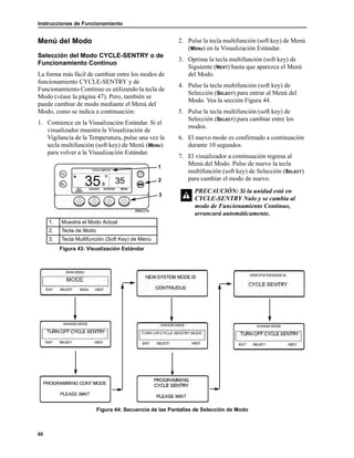 Instrucciones de Funcionamiento
60
Menú del Modo
Selección del Modo CYCLE-SENTRY o de
Funcionamiento Continuo
La forma más fácil de cambiar entre los modos de
funcionamiento CYCLE-SENTRY y de
Funcionamiento Continuo es utilizando la tecla de
Modo (véase la página 47). Pero, también se
puede cambiar de modo mediante el Menú del
Modo, como se indica a continuación:
1. Comience en la Visualización Estándar. Si el
visualizador muestra la Visualización de
Vigilancia de la Temperatura, pulse una vez la
tecla multifunción (soft key) de Menú (MENU)
para volver a la Visualización Estándar.
2. Pulse la tecla multifunción (soft key) de Menú
(MENU) en la Visualización Estándar.
3. Oprima la tecla multifunción (soft key) de
Siguiente (NEXT) hasta que aparezca el Menú
del Modo.
4. Pulse la tecla multifunción (soft key) de
Selección (SELECT) para entrar al Menú del
Modo. Vea la sección Figura 44.
5. Pulse la tecla multifunción (soft key) de
Selección (SELECT) para cambiar entre los
modos.
6. El nuevo modo es confirmado a continuación
durante 10 segundos.
7. El visualizador a continuación regresa al
Menú del Modo. Pulse de nuevo la tecla
multifunción (soft key) de Selección (SELECT)
para cambiar el modo de nuevo.
Figura 44: Secuencia de las Pantallas de Selección de Modo
1. Muestra el Modo Actual
2. Tecla de Modo
3. Tecla Multifunción (Soft Key) de Menú
Figura 43: Visualización Estándar
1
2
3
PRECAUCIÓN: Si la unidad está en
CYCLE-SENTRY Nulo y se cambia al
modo de Funcionamiento Continuo,
arrancará automáticamente.
 