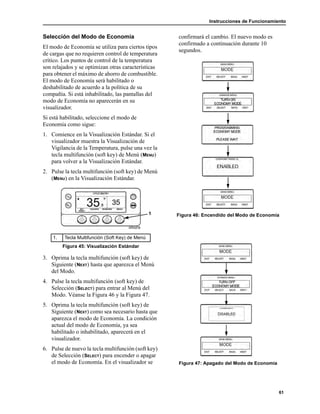 Instrucciones de Funcionamiento
61
Selección del Modo de Economía
El modo de Economía se utiliza para ciertos tipos
de cargas que no requieren control de temperatura
crítico. Los puntos de control de la temperatura
son relajados y se optimizan otras características
para obtener el máximo de ahorro de combustible.
El modo de Economía será habilitado o
deshabilitado de acuerdo a la política de su
compañía. Si está inhabilitado, las pantallas del
modo de Economía no aparecerán en su
visualizador.
Si está habilitado, seleccione el modo de
Economía como sigue:
1. Comience en la Visualización Estándar. Si el
visualizador muestra la Visualización de
Vigilancia de la Temperatura, pulse una vez la
tecla multifunción (soft key) de Menú (MENU)
para volver a la Visualización Estándar.
2. Pulse la tecla multifunción (soft key) de Menú
(MENU) en la Visualización Estándar.
3. Oprima la tecla multifunción (soft key) de
Siguiente (NEXT) hasta que aparezca el Menú
del Modo.
4. Pulse la tecla multifunción (soft key) de
Selección (SELECT) para entrar al Menú del
Modo. Véanse la Figura 46 y la Figura 47.
5. Oprima la tecla multifunción (soft key) de
Siguiente (NEXT) como sea necesario hasta que
aparezca el modo de Economía. La condición
actual del modo de Economía, ya sea
habilitado o inhabilitado, aparecerá en el
visualizador.
6. Pulse de nuevo la tecla multifunción (soft key)
de Selección (SELECT) para encender o apagar
el modo de Economía. En el visualizador se
confirmará el cambio. El nuevo modo es
confirmado a continuación durante 10
segundos.
Figura 46: Encendido del Modo de Economía
Figura 47: Apagado del Modo de Economía
1. Tecla Multifunción (Soft Key) de Menú
Figura 45: Visualización Estándar
1
 