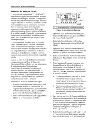 Instrucciones de Funcionamiento
62
Selección del Modo de Dormir
El modo de funcionamiento CYCLE-SENTRY
normal arranca y para automáticamente la unidad
como sea necesario para mantener la temperatura
deseada del compartimiento de la carga, mantener
cargada la batería de la unidad y mantener caliente
el motor de la unidad en condiciones ambientes
frías. El modo de dormir no mantiene las
temperaturas del compartimiento de la carga –
solamente mantiene el motor caliente y la batería
de la unidad cargada. Esto es útil en temperaturas
sumamente frías o cuando la unidad vaya a ser
puesta fuera de servicio durante un período de
tiempo prolongado.
El modo de dormir funciona tanto en el modo
Diesel como en Reserva Eléctrica. En el modo
Diesel, la unidad arranca y se para como sea
necesario para mantener la temperatura del motor
y la carga de la batería. En el modo de Reserva
Eléctrica, la unidad arranca y se para como sea
necesario para mantener únicamente la carga de la
batería.
Cuando se entra al modo de Dormir, el operador
puede programar una Hora de Despertar
Automática (Wake-up Time) con una anticipación
de hasta una semana. Utilizando esta
característica, la unidad volverá a arrancar
automáticamente a una hora determinada y
funcionará normalmente. Si se programa una
Hora de Despertar, el operador también puede
programar una Prueba de Previaje automática
cuando la unidad vuelve a arrancar.
Seleccione el Modo de Dormir como sigue:
1. Comience en la Visualización Estándar. Si el
visualizador muestra la Visualización de
Vigilancia de la Temperatura, pulse una vez la
tecla multifunción (soft key) de Menú (MENU)
para volver a la Visualización Estándar.
2. Pulse la tecla multifunción (soft key) de Menú
(MENU) en la Visualización Estándar.
3. Oprima la tecla multifunción (soft key) de
Siguiente (NEXT) hasta que aparezca el Menú
del Modo. Vea la Figura 49.
4. Pulse la tecla multifunción (soft key) de
Selección (SELECT) para entrar al Menú del
Modo.
5. Oprima la tecla multifunción (soft key) de
Siguiente (NEXT) como sea necesario hasta que
aparezca la pantalla del modo de Dormir.
6. Pulse de nuevo la tecla multifunción (soft key)
de Selección (SELECT) para iniciar el modo de
Dormir.
7. Usted ahora puede escoger programar una
Hora de Despertar del modo de Dormir o
simplemente entrar al modo de Dormir
inmediatamente. Pulse la tecla multifunción
(soft key) No (NO) para entrar inmediatamente
al modo de Dormir.
a. La visualización mostrará “DORMIR” (“SLEEP”)
y la unidad arrancará y se parará como sea
necesario para mantener caliente al motor y/o
cargada la batería. El modo de Dormir no mantiene
la temperatura del compartimiento de la carga.
b. Pulse la tecla multifunción (soft key) de Salir
(EXIT) para salir del modo de Dormir o para apagar
y encender la unidad. La unidad reanudará el
funcionamiento normal y controlará basado en el
punto de control.
8. Para ingresar una Hora de Despertar (Wake-up
Time), verifique que el reloj de la unidad esté
graduado correctamente. A continuación pulse
la tecla multifunción (soft key) Sí (YES) en la
pantalla con la pregunta “¿Quiere Programar
una Hora de Despertar?” (“Program A
Wake-Up Time?”).
9. Pulse la tecla multifunción (soft key) + o – (+
o - ) para seleccionar el día cuando la unidad
debe volver a arrancar en el funcionamiento
1. Tecla Multifunción (Soft Key) de Menú
Figura 48: Visualización Estándar
1
 