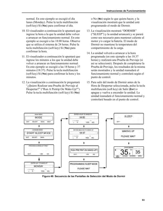 Instrucciones de Funcionamiento
63
normal. En este ejemplo se escogió el día
lunes (Monday). Pulse la tecla multifunción
(soft key) Sí (YES) para confirmar el día.
10. El visualizador a continuación le apuntará que
ingrese la hora a la que la unidad debe volver
a arrancar en funcionamiento normal. En este
ejemplo se escogió a las 18:00 horas. Observe
que se utiliza el sistema de 24 horas. Pulse la
tecla multifunción (soft key) Sí (YES) para
confirmar la hora.
11. El visualizador a continuación le apuntará que
ingrese los minutos a los que la unidad debe
volver a arrancar en funcionamiento normal.
En este ejemplo se escogió a las 18 horas y 37
minutos (18:37). Pulse la tecla multifunción
(soft key) Sí (YES) para confirmar la hora y los
minutos.
12. La visualización a continuación le preguntará
“¿Quiere Realizar una Prueba de Previaje al
Despertar?” (“Run A Pretrip On Wake-Up?”)
Pulse la tecla multifunción (soft key) Sí (YES)
o No (NO) según lo que quiera hacer, y la
visualización mostrará que la unidad está
programando el modo de Dormir.
13. La visualización mostrará “DORMIR”
(“SLEEP”) y la unidad arrancará y se parará
como sea necesario para mantener caliente al
motor y/o cargar la batería. El modo de
Dormir no mantiene la temperatura del
compartimiento de la carga.
14. La unidad volverá a arrancar a la hora
programada (en este ejemplo a las 18.37
horas) y realizará una Prueba de Previaje (si
así se seleccionó). Después de completarse la
Prueba de Previaje, los resultados de la misma
serán mostrados y la unidad reanudará el
funcionamiento normal y controlará según el
punto de control.
15. Para salir del modo de Dormir antes de la
Hora de Despertar seleccionada, pulse la tecla
multifunción (soft key) de Salir (EXIT) o
apague y vuelva a encender la unidad. La
unidad reanudará el funcionamiento normal y
controlará basado en el punto de control.
Figura 49: Secuencia de las Pantallas de Selección del Modo de Dormir
 