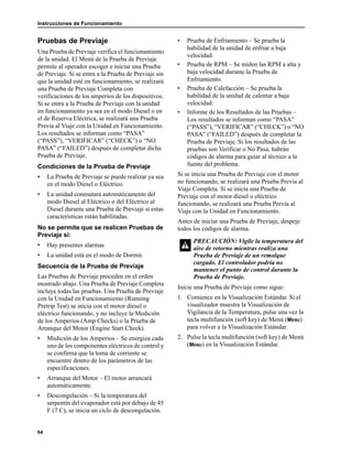 Instrucciones de Funcionamiento
64
Pruebas de Previaje
Una Prueba de Previaje verifica el funcionamiento
de la unidad. El Menú de la Prueba de Previaje
permite al operador escoger e iniciar una Prueba
de Previaje. Si se entra a la Prueba de Previaje sin
que la unidad esté en funcionamiento, se realizará
una Prueba de Previaje Completa con
verificaciones de los amperios de los dispositivos.
Si se entra a la Prueba de Previaje con la unidad
en funcionamiento ya sea en el modo Diesel o en
el de Reserva Eléctrica, se realizará una Prueba
Previa al Viaje con la Unidad en Funcionamiento.
Los resultados se informan como “PASA”
(“PASS”), “VERIFICAR” (“CHECK”) o “NO
PASA” (“FAILED”) después de completar dicha
Prueba de Previaje.
Condiciones de la Prueba de Previaje
• La Prueba de Previaje se puede realizar ya sea
en el modo Diesel o Eléctrico.
• La unidad conmutará automáticamente del
modo Diesel al Eléctrico o del Eléctrico al
Diesel durante una Prueba de Previaje si estas
características están habilitadas.
No se permite que se realicen Pruebas de
Previaje si:
• Hay presentes alarmas
• La unidad está en el modo de Dormir.
Secuencia de la Prueba de Previaje
Las Pruebas de Previaje proceden en el orden
mostrado abajo. Una Prueba de Previaje Completa
incluye todas las pruebas. Una Prueba de Previaje
con la Unidad en Funcionamiento (Running
Pretrip Test) se inicia con el motor diesel o
eléctrico funcionando, y no incluye la Medición
de los Amperios (Amp Checks) o la Prueba de
Arranque del Motor (Engine Start Check).
• Medición de los Amperios – Se energiza cada
uno de los componentes eléctricos de control y
se confirma que la toma de corriente se
encuentre dentro de los parámetros de las
especificaciones.
• Arranque del Motor – El motor arrancará
automáticamente.
• Descongelación – Si la temperatura del
serpentín del evaporador está por debajo de 45
F (7 C), se inicia un ciclo de descongelación.
• Prueba de Enfriamiento – Se prueba la
habilidad de la unidad de enfriar a baja
velocidad.
• Prueba de RPM – Se miden las RPM a alta y
baja velocidad durante la Prueba de
Enfriamiento.
• Prueba de Calefacción – Se prueba la
habilidad de la unidad de calentar a baja
velocidad.
• Informe de los Resultados de las Pruebas –
Los resultados se informan como “PASA”
(“PASS”), “VERIFICAR” (“CHECK”) o “NO
PASA” (“FAILED”) después de completar la
Prueba de Previaje. Si los resultados de las
pruebas son Verificar o No Pasa, habrán
códigos de alarma para guiar al técnico a la
fuente del problema.
Si se inicia una Prueba de Previaje con el motor
no funcionando, se realizará una Prueba Previa al
Viaje Completa. Si se inicia una Prueba de
Previaje con el motor diesel o eléctrico
funcionando, se realizará una Prueba Previa al
Viaje con la Unidad en Funcionamiento.
Antes de iniciar una Prueba de Previaje, despeje
todos los códigos de alarma.
Inicie una Prueba de Previaje como sigue:
1. Comience en la Visualización Estándar. Si el
visualizador muestra la Visualización de
Vigilancia de la Temperatura, pulse una vez la
tecla multifunción (soft key) de Menú (MENU)
para volver a la Visualización Estándar.
2. Pulse la tecla multifunción (soft key) de Menú
(MENU) en la Visualización Estándar.
PRECAUCIÓN: Vigile la temperatura del
aire de retorno mientras realiza una
Prueba de Previaje de un remolque
cargado. El controlador podría no
mantener el punto de control durante la
Prueba de Previaje.
 