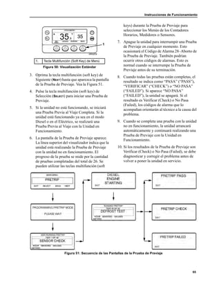 Instrucciones de Funcionamiento
65
3. Oprima la tecla multifunción (soft key) de
Siguiente (NEXT) hasta que aparezca la pantalla
de la Prueba de Previaje. Vea la Figura 51.
4. Pulse la tecla multifunción (soft key) de
Selección (SELECT) para iniciar una Prueba de
Previaje.
5. Si la unidad no está funcionando, se iniciará
una Prueba Previa al Viaje Completa. Si la
unidad está funcionando ya sea en el modo
Diesel o en el Eléctrico, se realizará una
Prueba Previa al Viaje con la Unidad en
Funcionamiento.
6. La pantalla de la Prueba de Previaje aparece.
La línea superior del visualizador indica que la
unidad está realizando la Prueba de Previaje
con la unidad no en funcionamiento. El
progreso de la prueba se mide por la cantidad
de pruebas completadas del total de 26. Se
pueden utilizar las teclas multifunción (soft
keys) durante la Prueba de Previaje para
seleccionar los Menús de los Contadores
Horarios, Medidores o Sensores.
7. Apague la unidad para interrumpir una Prueba
de Previaje en cualquier momento. Esto
ocasionará el Código de Alarma 28–Aborto de
la Prueba de Previaje. También podrían
ocurrir otros códigos de alarmas. Esto es
normal cuando se interrumpe la Prueba de
Previaje antes de su terminación.
8. Cuando todas las pruebas están completas, el
resultado se indica como “PASA” (“PASS”),
“VERIFICAR” (“CHECK”) o “NO PASA”
(“FAILED”). Si aparece “NO PASA”
(“FAILED”), la unidad se apagará. Si el
resultado es Verificar (Check) o No Pasa
(Failed), los códigos de alarma que lo
acompañan orientarán al técnico a la causa del
problema.
9. Cuando se completa una prueba con la unidad
no en funcionamiento, la unidad arrancará
automáticamente y continuará realizando una
Prueba de Previaje con la Unidad en
Funcionamiento.
10. Si los resultados de la Prueba de Previaje son
Verificar (Check) o No Pasa (Failed), se debe
diagnosticar y corregir el problema antes de
volver a poner la unidad en servicio.
Figura 51: Secuencia de las Pantallas de la Prueba de Previaje
1. Tecla Multifunción (Soft Key) de Menú
Figura 50: Visualización Estándar
1
 