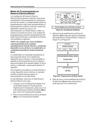 Instrucciones de Funcionamiento
66
Modo de Funcionamiento en
Reserva Eléctrica/Diesel
La visualización del modo de Reserva
Eléctrica/Diesel permite al operador seleccionar
manualmente el funcionamiento en cualesquiera
de estos dos modos. La unidad también puede ser
programada para seleccionar automáticamente el
funcionamiento en Reserva Eléctrica cuando hay
disponible corriente de reserva y de
funcionamiento en el Modo Diesel, si falla o se
elimina la corriente de reserva. Si la unidad está
programada para conmutar automáticamente del
modo Diesel al Eléctrico y del Eléctrico al Diesel,
estas pantallas no aparecen.
NOTA: Las unidades que vienen de fábrica
están programadas para conmutar
automáticamente al modo Eléctrico, cuando hay
disponible reserva eléctrica. La unidad debe ser
conmutada manualmente al funcionamiento
diesel.
La unidad debe ser conmutada manualmente al
funcionamiento diesel. Si la unidad tiene
disponible reserva eléctrica y está encendida, la
pantalla de funcionamiento en reserva eléctrica
aparecerá después de la pantalla regular. El nuevo
modo es confirmado a continuación durante 10
segundos.
Si la unidad fue encendida en el modo Eléctrico y
no hay disponible reserva eléctrica, el operador
recibirá un apunte para que regrese al
funcionamiento en el modo Diesel.
Si está habilitado, seleccione el modo Reserva
Eléctrica/Diesel como sigue:
1. Comience en la Visualización Estándar. Si el
visualizador muestra la Visualización de
Vigilancia de la Temperatura, pulse una vez la
tecla multifunción (soft key) de Menú (MENU)
para volver a la Visualización Estándar.
2. Pulse la tecla multifunción (soft key) de Menú
(MENU) en la Visualización Estándar.
3. Oprima la tecla multifunción (soft key) de
Siguiente (NEXT) hasta que aparezca la pantalla
del modo Reserva Eléctrica/Diesel. Véanse la
Figura 53 y la Figura 54.
Figura 53: Programación del Modo Diesel
4. Pulse de nuevo la tecla multifunción (soft key)
de Selección (SELECT) para seleccionar el
modo que está en la visualización.
1. Tecla Multifunción (Soft Key) de Menú
Figura 52: Visualización Estándar
1
 