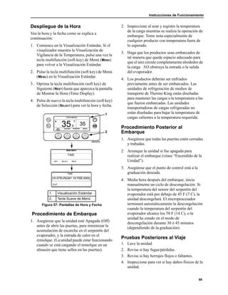 Instrucciones de Funcionamiento
69
Despliegue de la Hora
Vea la hora y la fecha como se explica a
continuación:
1. Comience en la Visualización Estándar. Si el
visualizador muestra la Visualización de
Vigilancia de la Temperatura, pulse una vez la
tecla multifunción (soft key) de Menú (MENU)
para volver a la Visualización Estándar.
2. Pulse la tecla multifunción (soft key) de Menú
(MENU) en la Visualización Estándar.
3. Oprima la tecla multifunción (soft key) de
Siguiente (NEXT) hasta que aparezca la pantalla
de Mostrar la Hora (Time Display).
4. Pulse de nuevo la tecla multifunción (soft key)
de Selección (SELECT) para ver la hora y fecha.
Procedimiento de Embarque
1. Asegúrese que la unidad esté Apagada (Off)
antes de abrir las puertas, para minimizar la
acumulación de escarcha en el serpentín del
evaporador, y la entrada de calor en el
remolque. (La unidad puede estar funcionando
cuando se está cargando el remolque en un
almacén que tiene sellos en las puertas).
2. Inspeccione al azar y registre la temperatura
de la carga mientras se realiza la operación de
embarque. Tome nota especialmente de
cualquier producto con temperatura fuera de
lo esperado.
3. Haga que los productos sean embarcados de
tal manera que quede espacio adecuado para
que el aire circule completamente alrededor de
la carga. NO obstruya la entrada o la salida
del evaporador.
4. Los productos deberán ser enfriados
previamente antes de ser embarcados. Las
unidades de refrigeración de medios de
transporte de Thermo King están diseñadas
para mantener las cargas a la temperatura a las
que fueron embarcadas. Las unidades
transportadoras de cargas refrigeradas no
están diseñadas para bajar la temperatura de
cargas calientes a la temperatura requerida.
Procedimiento Posterior al
Embarque
1. Asegúrese que todas las puertas estén cerradas
y trabadas.
2. Arranque la unidad si fue apagada para
realizar el embarque (véase “Encendido de la
Unidad”).
3. Asegúrese que el punto de control está a la
graduación deseada.
4. Media hora después del embarque, inicie
manualmente un ciclo de descongelación. Si
la temperatura del sensor del serpentín del
evaporador está por debajo de 45 F (7 C), la
unidad descongelará. El microprocesador
terminará automáticamente la descongelación
cuando la temperatura del serpentín del
evaporador alcance los 58 F (14 C), o la
unidad ha estado en el modo de
descongelación durante 30 ó 45 minutos
(dependiendo de la graduación).
Pruebas Posteriores al Viaje
1. Lave la unidad.
2. Revise si hay fugas/pérdidas.
3. Revise si hay herrajes flojos o faltantes.
4. Inspeccione para ver si hay daños físicos de la
unidad.
1. Visualización Estándar
2. Tecla Suave de Menú
Figura 57: Pantallas de Hora y Fecha
2
1
 