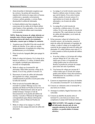 Mantenimiento Eléctrico
70
• Antes de probar el alternador asegúrese que
las correas y las poleas del mecanismo
impulsor del sistema de carga estén en buenas
condiciones y ajustadas correctamente.
Correas y poleas gastadas, o correas flojas,
disminuirán la salida del alternador.
• La batería deberá estar bien cargada, las
conexiones de los cables de la batería deben
estar limpios y bien apretados, y los circuitos
2A y de excitación deben estar conectados
correctamente.
NOTA: Todas las lecturas de voltaje deberán ser
tomadas entre el borne negativo de la batería o
una buena tierra del chasis y los terminales
indicados, a menos que se indique lo contrario.
1. Asegúrese que el fusible F4 ha sido sacado del
tablero de interfaz. Si no, debe ser sacado,
desgraciadamente, el regulador de voltaje muy
probablemente ya se ha dañado.
2. Pulse la tecla de Apagado (OFF) para apagar la
unidad.
3. Mida el voltaje de la batería. Si el voltaje de la
batería es inferior a 12 voltios, la batería debe
ser cargada o probada para determinar si
necesita ser reemplazada.
4. Mida el voltaje en el terminal B+ del
alternador. Debe haber presente voltaje de la
batería. Si no lo hay, pruebe el circuito 2A.
5. Desconecte el arnés de cables del alternador
del regulador de voltaje, empujando
cuidadosamente la presilla a resorte para soltar
la traba del enchufe.
6. Pulse la tecla de Encendido (ON) para
encender la unidad. Obtenga acceso a las
pantallas del Modo de Pruebas de Servicio en
el Menú de Mantenimiento antes de que la
unidad arranque. Energice el relé de
funcionamiento en la prueba del tablero de
interfaz. Consulte el Manual de Diagnóstico
correspondiente para obtener información
específica sobre el Modo de Pruebas de
Servicio.
7. Mida el voltaje en las espigas A y B del
conector de dos espigas del arnés de cables del
alternador.
a. La espiga A es la del circuito sensor de la
batería y debiera estar al mismo voltaje
que está la batería. Si no está al mismo
voltaje, pruebe el circuito sensor (2 o
equivalente) en el arnés de cables del
alternador y en el arnés de cables
principal.
b. La espiga B es la del circuito de
excitación, y debiera estar a 10 o más
voltios. Si no lo está, pruebe el circuito de
excitación (7K o equivalente) en el arnés
de cables del alternador y en el arnés de
cables principal.
8. Si hay presente voltaje de la batería en los
circuitos sensor y de excitación, conecte el
arnés de cables del alternador al regulador de
voltaje, y mida el voltaje en la espiga B del
conector de dos espigas del arnés de cables del
alternador. El voltaje debiera estar entre 0,7 a
1 voltio cuando se utiliza la prueba del tablero
de interfaz.
a. Si no hay voltaje o si la lectura del voltaje
está por debajo de 0,7 de voltio, esto
indica que el rotor o el regulador de
voltaje podría estar en cortocircuito.
Realice la prueba de corriente de campo
para aislar aún más el problema.
b. Una lectura de voltaje por encima de 3
voltios indica que el circuito del campo
podría estar abierto o tiene alta resistencia.
Probablemente las escobillas o el rotor
están defectuosos.
9. Conecte un amperímetro tipo pinza al alambre
2A conectado al terminal B+ en el alternador.
10. Conecte un voltímetro entre el terminal B+ y
una tierra en el chasis.
11. Arranque la unidad y hágala funcionar a alta
velocidad.
12. Conecte un alambre de puente entre el
terminal F2 y una tierra en el chasis. Esto
completará el campo (full field) del alternador.
PRECAUCIÓN: NO complete el campo
del alternador durante más de siete
segundos mientras lee las lecturas del
medidor, o se podría dañar el sistema
eléctrico.
 