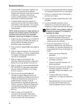 Mantenimiento Eléctrico
74
• Antes de probar el alternador asegúrese que
las correas y las poleas del mecanismo
impulsor del sistema de carga estén en buenas
condiciones y ajustadas correctamente.
Correas y poleas gastadas, o correas flojas,
disminuirán la salida del alternador.
• La batería deberá estar bien cargada, las
conexiones de los cables de la batería deben
estar limpias y bien apretadas, y los circuitos
2A y de excitación deben estar conectados
correctamente.
NOTA: Todas las lecturas de voltaje deberán ser
tomadas entre el borne negativo de la batería o
una buena tierra del chasis y los terminales
indicados, a menos que se indique lo contrario.
1. Inspeccione para asegurarse que el fusible F4
está en su puesto en el tablero de interfaz. Si
no está, debe ser instalado para que el
alternador cargue correctamente.
2. Pulse la tecla de Apagado (OFF) para apagar la
unidad.
3. Mida el voltaje de la batería. Si el voltaje de la
batería es inferior a 12 voltios, la batería deber
ser cargada o probada para determinar si
necesita ser reemplazada.
4. Mida el voltaje en el terminal B+ del
alternador. Debe haber presente voltaje de la
batería. Si no lo hay, pruebe el circuito 2A.
5. Mida el voltaje en el terminal de SENSADO
DE VOLTAJE en el alternador. Debe haber
presente voltaje de la batería. Si no lo hay,
revise el circuito 2.
6. Pulse la tecla de Encendido (ON) para
encender la unidad. Obtenga acceso a las
pantallas del Modo de Pruebas de Servicio en
el Menú de Mantenimiento antes de que la
unidad arranque. Energice el relé de
funcionamiento en la prueba del tablero de
interfaz. Consulte el Manual de Diagnóstico
correspondiente para obtener información
específica sobre el Modo de Pruebas de
Servicio.
7. Mida el voltaje en el terminal EXC
(excitación) del alternador. Debe haber
presente voltaje de la batería. Si no lo hay,
revise el circuito EXC (de excitación).
8. Conecte un amperímetro tipo pinza al alambre
2A conectado al terminal B+ en el alternador.
9. Conecte un voltímetro entre el terminal B+ y
una tierra en el chasis.
10. Arranque la unidad y hágala funcionar a alta
velocidad.
11. Conecte un alambre de puente entre el
terminal F2 y una tierra en el chasis. Esto
completará el campo (full field) del alternador.
a. La salida plena del alternador (la salida
nominal del alternador) indica que el
alternador está bueno, pero el regulador de
voltaje necesita ser cambiado.
b. Si hay una salida BAJA o NULA, el
alternador probablemente esté defectuoso.
Sin embargo, los siguientes elementos son
causas potenciales de que el alternador no
cargue:
• Inspeccione las escobillas del
alternador.
• Pruebe el circuito 2A desde el
alternador a la batería.
• Ajuste la correa del alternador a la
tensión apropiada.
• Revise las conexiones de los cables de
la batería y la puesta a tierra del
alternador. Deben estar limpias y bien
apretadas.
• La batería debe estar en buenas
condiciones y ser capaz de aceptar una
carga.
• Haga pruebas para ver si los circuitos
de control de la unidad tienen una
toma de amperaje excesiva o inusual.
PRECAUCIÓN: Nunca aplique voltaje de
la batería al terminal F2 o se dañará el
regulador de voltaje.
 