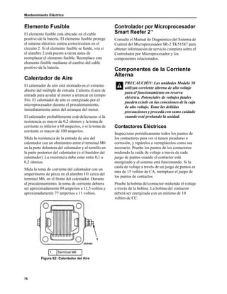 Mantenimiento Eléctrico
76
Elemento Fusible
El elemento fusible está ubicado en el cable
positivo de la batería. El elemento fusible protege
el sistema eléctrico contra cortocircuitos en el
circuito 2. Si el elemento fusible se funde, vea si
el alambre 2 está puesto a tierra antes de
reemplazar el elemento fusible. Reemplace este
elemento fusible mediante el cambio del cable
positivo de la batería.
Calentador de Aire
El calentador de aire está montado en el extremo
abierto del múltiple de entrada. Calienta el aire de
entrada para ayudar al motor a arrancar en tiempo
frío. El calentador de aire es energizado por el
microprocesador durante el precalentamiento,
inmediatamente antes del arranque del motor.
El calentador probablemente está defectuoso si la
resistencia es mayor de 0,2 ohmios y la toma de
corriente es inferior a 60 amperios, o si la toma de
corriente es mayor de 100 amperios.
Mida la resistencia de la entrada de aire del
calentador con un ohmímetro entre el terminal M6
en la parte delantera del calentador y el tornillo en
la parte posterior del calentador (o el bastidor del
calentador). La resistencia debe estar entre 0,1 a
0,2 ohmios.
Mida la toma de corriente del calentador con un
amperímetro de pinza en el alambre H1 cerca del
terminal M6, en el frente del calentador. Durante
el precalentamiento, la toma de corriente debiera
ser aproximadamente 89 amperios a 12,5 voltios y
aproximadamente 77 amperios a 11 voltios.
Controlador por Microprocesador
Smart Reefer 2™
Consulte el Manual de Diagnóstico del Sistema de
Control del Microprocesador SR-2 TK51587 para
obtener información de servicio completa sobre el
Controlador por Microprocesador y los
componentes relacionados.
Componentes de la Corriente
Alterna
Contactores Eléctricos
Inspeccione periódicamente todos los puntos de
los contactores para ver si tienen picaduras o
corrosión, y repárelos o reemplácelos como sea
necesario. Pruebe los puntos de los contactores
midiendo la caída de voltaje a través de cada
juego de puntos cuando el contactor está
energizado y el sistema está funcionando. Si la
caída de voltaje a través de un juego de puntos es
más de 15 voltios de CA, reemplace el juego de
los puntos de contactos.
Pruebe la bobina del contactor midiendo el voltaje
a través de la bobina. La bobina del contactor
deberá ser energizada con un mínimo de 10
voltios de CC.
1. Terminal M6
Figura 62: Calentador del Aire
1
AEA693
PRECAUCIÓN: Las unidades Modelo 50
utilizan corriente alterna de alto voltaje
para el funcionamiento en reserva
eléctrica. Potenciales de voltajes fatales
pueden existir en las conexiones de la caja
de alto voltaje. Tome las debidas
precauciones y proceda con sumo cuidado
cuando esté probando la unidad.
 