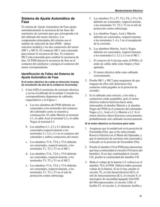 Mantenimiento Eléctrico
77
Sistema de Ajuste Automático de
Fase
El sistema de Ajuste Automático de Fase ajusta
automáticamente la secuencia de las fases del
suministro de corriente para que corresponda a la
del cableado del motor eléctrico. Los
componentes principales del sistema son el
módulo de selección de fase (PSM – phase
selection module) y los dos contactores del motor
(MC1 y MC2). El contactor MC1 está conectado
para retener la secuencia de fase. El contactor
MC2 está conectado para cambiar la secuencia de
fase. El PSM detecta la secuencia de fase en el
contactor del calefactor y energiza el contactor del
motor correspondiente.
Identificación de Fallas del Sistema de
Ajuste Automático de Fase
Si el motor eléctrico da vuelta en dirección inversa
(la circulación de aire de la unidad es incorrecta):
1. Corte (Off) el suministro de corriente eléctrica
y revise el cableado de la unidad. Consulte los
correspondientes diagramas de cableado,
esquemáticos y la Figura 1.
a. Los tres alambres del PSM deberán ser
conectados a los terminales del contactor
del calentador como se muestra a
continuación: El cable Marrón al terminal
L1, el cable Azul al terminal L2 y el cable
Negro al terminal L3.
b. Los alambres L1, L2 y L3 deberán ser
conectados respectivamente a los
terminales L1, L2 y L3 en el contactor del
calentador y ambos contactores del motor.
c. Los alambres T1A, T2A y T3A deberán
ser conectados, respectivamente, a los
terminales T1, T2 y T3 en el MC1.
d. Los alambres T1A, T2A y T3A deberán
ser conectados, respectivamente, a los
terminales T3, T2 y T1 en el MC2.
e. Los alambres T1A, T2A y T3A deberán
ser conectados, respectivamente, a los
terminales T1, T2 y T3 en el relé de
protección contra sobrecarga.
f. Los alambres T1 y T7, T2 y T8, y T3 y T9,
deberán ser conectados, respectivamente,
a los terminales T1, T2 y T3 en el relé de
protección contra sobrecarga.
g. Los alambres Negro, Azul y Marrón
deberán ser conectados, respectivamente,
a los terminales 3, 4 y 5 en el receptáculo
de la corriente.
h. Los alambres Marrón, Azul y Negro
deberán ser conectados, respectivamente,
a los terminales L1, L2 y L3 en el MC1.
i. El conector de 9 clavijas entre el PSM y el
arnés de cables debe estar limpio y bien
apretado.
j. El motor eléctrico debe estar cableado
correctamente.
2. Pruebe MC1 y MC2 para asegurarse de que
ninguno de ellos esté defectuoso (los
contactos estén pegados en la posición de
cerrado).
3. Si el cableado está correcto, y los relés y
contactores están aceptables, pero el motor
eléctrico todavía funciona hacia atrás,
intercambie el alambre Marrón y el alambre
Negro del PSM en el contactor del calentador:
Negro a L1, Azul a L2 y Marrón a L3. Si el
motor eléctrico ahora funciona correctamente,
probablemente esté cableado incorrectamente.
Si el motor eléctrico no funciona para nada:
1. Asegúrese que la unidad esté en la posición de
Encendida (On), que se ha seleccionado
Reserva Eléctrica en el Menú del Operador, y
que el suministro de corriente esté conectado y
colocado en la posición de Encendido (On).
2. Pruebe el alambre CH al PSM para determinar
que haya continuidad al circuito CH (tierra del
bastidor). Si no hay continuidad al circuito
CH, pruebe la continuidad del alambre CH.
3. Mida el voltaje de la batería (12 voltios) en el
alambre 7EA al PSM. Debiera haber presente
voltaje de la batería. Si no lo hay, pruebe el
circuito 7E, el relé diesel/eléctrico (K5), el
relé de funcionamiento (K1), el circuito 8, el
interruptor de encendido/apagado (On/Off)
del Microprocesador, el circuito 2AB, el
fusible F2, el circuito 2, el elemento fusible y
 