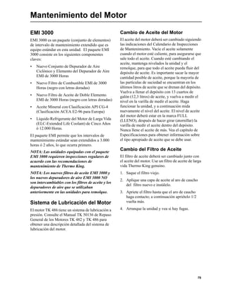 79
Mantenimiento del Motor
EMI 3000
EMI 3000 es un paquete (conjunto de elementos)
de intervalo de mantenimiento extendido que es
equipo estándar en esta unidad. El paquete EMI
3000 consiste en los siguientes componentes
claves:
• Nuevo Conjunto de Depurador de Aire
Ciclónico y Elemento del Depurador de Aire
EMI de 3000 Horas
• Nuevo Filtro de Combustible EMI de 3000
Horas (negro con letras doradas)
• Nuevo Filtro de Aceite de Doble Elemento
EMI de 3000 Horas (negro con letras doradas)
• Aceite Mineral con Clasificación API CG-4
(Clasificación ACEA E2-96 para Europa)
• Líquido Refrigerante del Motor de Larga Vida
(ELC-Extended Life Coolant) de Cinco Años
ó 12.000 Horas.
El paquete EMI permite que los intervalos de
mantenimiento estándar sean extendidos a 3.000
horas ó 2 años, lo que ocurra primero.
NOTA: Las unidades equipadas con el paquete
EMI 3000 requieren inspecciones regulares de
acuerdo con las recomendaciones de
mantenimiento de Thermo King.
NOTA: Los nuevos filtros de aceite EMI 3000 y
los nuevos depuradores de aire EMI 3000 NO
son intercambiables con los filtros de aceite y los
depuradores de aire que se utilizaban
anteriormente en las unidades para remolque.
Sistema de Lubricación del Motor
El motor TK 486 tiene un sistema de lubricación a
presión. Consulte el Manual TK 50136 de Repaso
General de los Motores TK 482 y TK 486 para
obtener una descripción detallada del sistema de
lubricación del motor.
Cambio de Aceite del Motor
El aceite del motor deberá ser cambiado siguiendo
las indicaciones del Calendario de Inspecciones
de Mantenimiento. Vacíe el aceite solamente
cuando el motor esté caliente, para asegurarse que
sale todo el aceite. Cuando esté cambiando el
aceite, mantenga nivelados la unidad y el
remolque, para que todo el aceite pueda fluir del
depósito de aceite. Es importante sacar la mayor
cantidad posible de aceite, porque la mayoría de
las partículas de suciedad se encuentran en los
últimos litros de aceite que se drenan del depósito.
Vuelva a llenar el depósito con 13 cuartos de
galón (12,3 litros) de aceite, y vuelva a medir el
nivel en la varilla de medir el aceite. Haga
funcionar la unidad, y a continuación mida
nuevamente el nivel del aceite. El nivel de aceite
del motor deberá estar en la marca FULL
(LLENO), después de hacer girar (atornillar) la
varilla de medir el aceite dentro del depósito.
Nunca llene el aceite de más. Vea el capítulo de
Especificaciones para obtener información sobre
el tipo apropiado de aceite que se debe usar.
Cambio del Filtro de Aceite
El filtro de aceite deberá ser cambiado junto con
el aceite del motor. Use un filtro de aceite de larga
vida Thermo King genuino.
1. Saque el filtro viejo.
2. Aplique una capa de aceite al aro de caucho
del filtro nuevo e instálelo.
3. Apriete el filtro hasta que el aro de caucho
haga contacto; a continuación apriételo 1/2
vuelta más.
4. Arranque la unidad y vea si hay fugas.
 