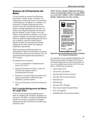 Mantenimiento del Motor
81
Sistema de Enfriamiento del
Motor
El motor emplea un sistema de enfriamiento
presurizado, cerrado, de tipo circulante. Las
temperaturas correctas del motor son controladas
y mantenidas por un radiador, un ventilador y un
termostato. El líquido refrigerante del motor
circula a través del sistema bombeado por una
bomba centrífuga impulsada por una correa. La
bomba extrae líquido refrigerante del motor del
lado del radiador, lo hace circular a través del
bloque y de la culata de los cilindros, y lo envía de
regreso al radiador. Un termostato montado en la
tubería de salida del líquido refrigerante del motor
que va desde la culata del cilindro hasta el
radiador mantiene la temperatura del líquido
refrigerante del motor dentro del margen de
temperatura especificado.
Todos los motores enfriados por agua son
despachados de fábrica conteniendo en el sistema
de enfriamiento del motor una mezcla de 50 % de
concentrado anticongelante tipo permanente y
50 % de agua.
Esto proporciona lo siguiente:
1. Evita el congelamiento a temperaturas de
hasta -30 F (-34 C).
2. Retarda la formación de óxido y costras de
minerales que puedan causar el
recalentamiento del motor.
3. Retarda la corrosión (ácido) que puede atacar
tanques acumuladores, tuberías de agua,
radiadores y tapones núcleos.
4. Provee de lubricación al sello de la bomba de
agua.
ELC (Líquido Refrigerante del Motor
de Larga Vida)
El ELC ha sido incorporado gradualmente en
todas las unidades para remolques equipadas con
los motores TK 486L. Una placa de identificación
ubicada en el tanque de expansión del líquido
refrigerante del motor identifica las unidades que
contienen el ELC.
NOTA: El nuevo líquido refrigerante del motor,
Texaco Extended Life Coolant, es de color ROJO
en vez del color VERDE o AZUL-VERDE de los
líquidos refrigerantes de motor actuales.
Figura 64: Placa de Identificación del ELC Ubicada
En el Tanque de Expansión
Los siguientes son los Líquidos Refrigerantes del
Motor de Larga Vida (Extended Life Coolants)
actualmente aprobados por Thermo King para su
uso en las unidades que utilizan el ELC de cinco
años ó 12.000 horas de duración:
• Chevron Dex-Cool
• Texaco ELC (sin nitrito)
• Havoline Dex-Cool (con nitritos)
• Havoline Dex-Cool (sin nitritos)
• Shell Dexcool
• Shell Rotella
• Havoline XLC (Europa)
• Dex-Cool de Saturn/General Motors
• ELC de Caterpillar
• POWERCOOL Plus de Detroit Diesel
AJA1947
 