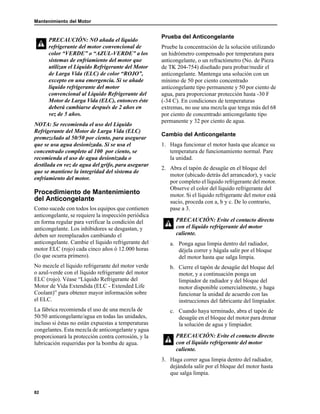 Mantenimiento del Motor
82
NOTA: Se recomienda el uso del Líquido
Refrigerante del Motor de Larga Vida (ELC)
premezclado al 50/50 por ciento, para asegurar
que se usa agua desionizada. Si se usa el
concentrado completo al 100 por ciento, se
recomienda el uso de agua desionizada o
destilada en vez de agua del grifo, para asegurar
que se mantiene la integridad del sistema de
enfriamiento del motor.
Procedimiento de Mantenimiento
del Anticongelante
Como sucede con todos los equipos que contienen
anticongelante, se requiere la inspección periódica
en forma regular para verificar la condición del
anticongelante. Los inhibidores se desgastan, y
deben ser reemplazados cambiando el
anticongelante. Cambie el líquido refrigerante del
motor ELC (rojo) cada cinco años ó 12.000 horas
(lo que ocurra primero).
No mezcle el líquido refrigerante del motor verde
o azul-verde con el líquido refrigerante del motor
ELC (rojo). Véase “Líquido Refrigerante del
Motor de Vida Extendida (ELC - Extended Life
Coolant)” para obtener mayor información sobre
el ELC.
La fábrica recomienda el uso de una mezcla de
50/50 anticongelante/agua en todas las unidades,
incluso si éstas no están expuestas a temperaturas
congelantes. Esta mezcla de anticongelante y agua
proporcionará la protección contra corrosión, y la
lubricación requeridas por la bomba de agua.
Prueba del Anticongelante
Pruebe la concentración de la solución utilizando
un hidrómetro compensado por temperatura para
anticongelante, o un refractómetro (No. de Pieza
de TK 204-754) diseñado para probar/medir el
anticongelante. Mantenga una solución con un
mínimo de 50 por ciento concentrado
anticongelante tipo permanente y 50 por ciento de
agua, para proporcionar protección hasta -30 F
(-34 C). En condiciones de temperaturas
extremas, no use una mezcla que tenga más del 68
por ciento de concentrado anticongelante tipo
permanente y 32 por ciento de agua.
Cambio del Anticongelante
1. Haga funcionar el motor hasta que alcance su
temperatura de funcionamiento normal. Pare
la unidad.
2. Abra el tapón de desagüe en el bloque del
motor (ubicado detrás del arrancador), y vacíe
por completo el líquido refrigerante del motor.
Observe el color del líquido refrigerante del
motor. Si el líquido refrigerante del motor está
sucio, proceda con a, b y c. De lo contrario,
pase a 3.
a. Ponga agua limpia dentro del radiador,
déjela correr y hágala salir por el bloque
del motor hasta que salga limpia.
b. Cierre el tapón de desagüe del bloque del
motor, y a continuación ponga un
limpiador de radiador y del bloque del
motor disponible comercialmente, y haga
funcionar la unidad de acuerdo con las
instrucciones del fabricante del limpiador.
c. Cuando haya terminado, abra el tapón de
desagüe en el bloque del motor para drenar
la solución de agua y limpiador.
3. Haga correr agua limpia dentro del radiador,
dejándola salir por el bloque del motor hasta
que salga limpia.
PRECAUCIÓN: NO añada el líquido
refrigerante del motor convencional de
color “VERDE” o “AZUL-VERDE” a los
sistemas de enfriamiento del motor que
utilizan el Líquido Refrigerante del Motor
de Larga Vida (ELC) de color “ROJO”,
excepto en una emergencia. Si se añade
líquido refrigerante del motor
convencional al Líquido Refrigerante del
Motor de Larga Vida (ELC), entonces éste
deberá cambiarse después de 2 años en
vez de 5 años.
PRECAUCIÓN: Evite el contacto directo
con el líquido refrigerante del motor
caliente.
PRECAUCIÓN: Evite el contacto directo
con el líquido refrigerante del motor
caliente.
 