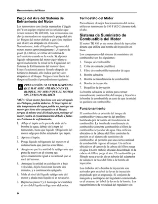 Mantenimiento del Motor
84
Purga del Aire del Sistema de
Enfriamiento del Motor
Los termostatos con clavija meneadora (“jiggle
pin”) son equipo original en las unidades que
tienen motores TK 482/486. Los termostatos con
clavija meneadora no requieren la purga del aire
del bloque del motor debido a que ellos impiden
que el aire sea atrapado en el mismo.
Normalmente, todo el líquido refrigerante del
motor, menos aproximadamente 1,5 cuartos de
galón (1,4 litros), se extrae del sistema de
enfriamiento cuando se lo vacía. Si al poner
líquido refrigerante del motor equivalente a
aproximadamente la mitad de la Capacidad del
Sistema de Enfriamiento del motor (véase
Especificaciones) parece llenarlo después de
habérselo drenado, ello indica que hay aire
atrapado en el bloque. Purgue el aire fuera del
bloque utilizando el procedimiento siguiente:
NOTA: Si un motor funciona con aire atrapado
en el bloque, podría dañarse. El interruptor de
alta temperatura del agua podría no proteger un
motor que tiene aire atrapado en el bloque,
porque el mismo está diseñado para proteger al
motor contra el recalentamiento debido a fallas
en el sistema de enfriamiento.
1. Afloje el tapón en la parte de atrás de la
bomba de agua, debajo de la tapa del
termostato, hasta que líquido refrigerante del
motor salga por dicho adaptador tipo tapón.
2. Apriete el tapón.
3. Ponga líquido refrigerante del motor en el
sistema hasta que parezca estar lleno.
4. Asegúrese que la cantidad de refrigerante que
pone de nuevo en el sistema sea
aproximadamente igual a la cantidad que se
sacó del mismo.
5. Arranque la unidad en calefacción a baja
velocidad, déjela funcionar durante dos
minutos, y a continuación apáguela.
6. Mida el nivel del líquido refrigerante del
motor y añada más líquido si es necesario.
7. Repita los pasos 5 y 6 hasta que se estabilice
el nivel del líquido refrigerante del motor.
Termostato del Motor
Para obtener el mejor funcionamiento del motor,
utilice un termostato de 180 F (82 C) durante todo
el año.
Sistema de Suministro de
Combustible del Motor
El motor TK 486 es un motor diesel de inyección
directa que utiliza una bomba de inyección en
línea.
Los componentes del sistema de suministro de
combustible son los siguientes:
1. Tanque de combustible
2. Criba de entrada (prefiltro)
3. Filtro de combustible/separador de agua
4. Bomba cebadora
5. Bomba de transferencia de combustible
6. Bomba de inyección
7. Boquillas de inyección
La bomba cebadora se utiliza para extraer
manualmente combustible del tanque y llevarlo a
la bomba de combustible en caso de que la unidad
se quedara sin combustible.
Funcionamiento
El combustible es extraído del tanque de
combustible y pasa a través del prefiltro
bombeado por la bomba de transferencia de
combustible. La bomba de transferencia de
combustible alimenta combustible al filtro de
combustible/separador de agua. Dos orificios
ubicados en la cabeza del filtro controlan la
presión en el sistema de suministro de
combustible, al permitir que una cierta cantidad
de combustible regrese al tanque. Un orificio
ubicado en el centro de la cabeza del filtro purga
el agua. El otro orificio ubicado descentrado en la
cabeza del filtro purga el aire. El combustible ya
filtrado pasa a través de un tubería del adaptador
de salida en la base del filtro a la bomba de
inyección.
Los émbolos de la bomba de inyección son
activados por un árbol de levas de inyección
propulsado por un engranaje. El conjunto de
manguito y contrapeso del regulador está montado
en el extremo del árbol de levas de la bomba. Los
requerimientos de velocidad del regulador son
PRECAUCIÓN: SI USTED SOSPECHA
QUE HAY AIRE ATRAPADO EN EL
BLOQUE, NO ARRANQUE EL MOTOR
SIN ANTES PURGARLO.
 