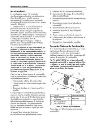 Mantenimiento del Motor
86
Mantenimiento
La bomba de inyección y la bomba de
transferencia de combustible son relativamente
libres de problemas, y si se las mantiene
adecuadamente, normalmente no necesitarán
reparaciones de servicio importantes entre repasos
generales del motor.
La contaminación es la causa más común de
problemas del sistema de suministro de
combustible. Por lo tanto, para asegurarse de
obtener los mejores resultados de funcionamiento,
el combustible debe estar limpio, y los tanques de
combustible deben estar libres de contaminantes.
Cambie periódicamente el filtro de
combustible/separador de agua, y limpie el
prefiltro en el lado de entrada de la bomba de
transferencia de combustible.
NOTA: Las boquillas de inyección deberán ser
probadas (y reparadas de ser necesario) a
intervalos de 10.000 horas cuando la unidad se
use bajo condiciones normales. Se entiende por
condiciones normales, usar de combustible
limpio de alta calidad, no mezclar con aceite
usado, y realizar mantenimiento periódico al
sistema de combustible siguiendo el Calendario
de Inspecciones de Mantenimiento. Consulte el
Manual de TK 50136 de Repaso General de los
Motores TK 482 y TK 486, para obtener los
procedimientos de prueba y reparación de las
boquillas de inyección.
Cada vez que se abra el sistema de combustible,
tome las siguientes precauciones para impedir que
suciedad entre al sistema:
1. Tape todas las tuberías del combustible.
2. Trabaje en un área relativamente limpia, si es
posible.
3. Complete el trabajo en el tiempo más breve
posible.
Cualquier reparación importante de la bomba de
inyección o de las boquillas deberá ser realizada
por un taller de servicio de bombas de inyección
diesel de buena reputación. La mayoría de los
talleres de reacondicionamiento de motores no
cuentan con el equipo y las instalaciones de
servicio necesarios para realizar estas tareas,
debido a la gran inversión de capital que ellos
involucran.
Se pueden llevar a cabo los siguientes
procedimientos bajo condiciones de campo:
1. Purga del aire del sistema de combustible.
2. Mantenimiento del tanque de combustible y
del sistema de filtrado.
3. Reemplazo o reparación de la bomba cebadora
(manual).
4. Reemplazo o reparación de la bomba de
combustible.
5. Reemplazo de la tubería de inyección.
6. Ajustes de la bomba de inyección y del
regulador.
7. Puesta a punto de la bomba de inyección.
8. Prueba y ajuste del patrón de pulverización de
las boquillas.
9. Reparaciones menores de las boquillas.
Purga del Sistema de Combustible
Si el motor se queda sin combustible, si se hacen
reparaciones al sistema de suministro de
combustible, o si aire entra al sistema por
cualquier otra razón, el aire debe ser purgado del
sistema de suministro de combustible.
NOTA: ASEGÚRESE que el respiradero del
tanque de combustible se mantiene abierto. Si el
respiradero se tapa, se produce un vacío parcial
en el tanque, y esto aumenta la tendencia del
aire a entrar dentro del sistema.
Para purgar aire del sistema de suministro de
combustible:
1. Caños 4. Tapón de Drenaje
2.
Rejilla Antisifón
(Opcional)
5. Respiradero
3.
Medidor de Nivel
del Combustible
Figura 67: Tanque de Combustible
5
4
AEA751
1
3
2
 