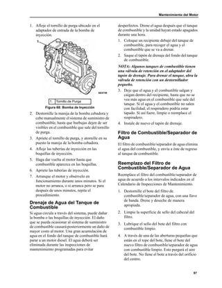 Mantenimiento del Motor
87
1. Afloje el tornillo de purga ubicado en el
adaptador de entrada de la bomba de
inyección.
2. Destornille la manija de la bomba cebadora y
cebe manualmente el sistema de suministro de
combustible, hasta que burbujas dejen de ser
visibles en el combustible que sale del tornillo
de purga.
3. Apriete el tornillo de purga, y atornille en su
puesto la manija de la bomba cebadora.
4. Afloje las tuberías de inyección en las
boquillas de inyección.
5. Haga dar vuelta al motor hasta que
combustible aparezca en las boquillas.
6. Apriete las tuberías de inyección.
7. Arranque el motor y obsérvelo en
funcionamiento durante unos minutos. Si el
motor no arranca, o si arranca pero se para
después de unos minutos, repita el
procedimiento.
Drenaje de Agua del Tanque de
Combustible
Si agua circula a través del sistema, puede dañar
la bomba o las boquillas de inyección. El daño
que se pueda ocasionar al sistema de suministro
de combustible causará posteriormente un daño de
mayor costo al motor. Una gran acumulación de
agua en el fondo del tanque de combustible hará
parar a un motor diesel. El agua deberá ser
eliminada durante las inspecciones de
mantenimiento programadas para evitar
desperfectos. Drene el agua después que el tanque
de combustible y la unidad hayan estado apagados
durante una hora.
1. Coloque un recipiente debajo del tanque de
combustible, para recoger el agua y el
combustible que se va a drenar.
2. Saque el tapón de drenaje del fondo del tanque
de combustible.
NOTA: Algunos tanques de combustible tienen
una válvula de retención en el adaptador del
tapón de drenaje. Para drenar el tanque, abra la
válvula de retención con un destornillador
pequeño.
3. Deje que el agua y el combustible salgan y
caigan dentro del recipiente, hasta que no se
vea más agua en el combustible que sale del
tanque. Si el agua y el combustible no salen
con facilidad, el respiradero podría estar
tapado. Si así fuere, limpie o reemplace el
respiradero.
4. Instale de nuevo el tapón de drenaje.
Filtro de Combustible/Separador de
Agua
El filtro de combustible/separador de agua elimina
el agua del combustible, y envía a éste de regreso
al tanque de combustible.
Reemplazo del Filtro de
Combustible/Separador de Agua
Reemplace el filtro del combustible/separador de
agua de acuerdo a los intervalos indicados en el
Calendario de Inspecciones de Mantenimiento.
1. Destornille el bote del filtro de
combustible/separador de agua, con una llave
de banda. Drene y deseche de manera
apropiada.
2. Limpie la superficie de sello del cabezal del
filtro.
3. Lubrique el sello del bote del filtro con
combustible limpio.
4. A través de una de las aberturas pequeñas que
están en el tope del bote, llene el bote del
nuevo filtro de combustible/separador de agua
con combustible limpio. Esto purgará el aire
del bote. No llene el bote a través del orificio
del centro.
1. Tornillo de Purga
Figura 68: Bomba de Inyección
AEA759
1
 