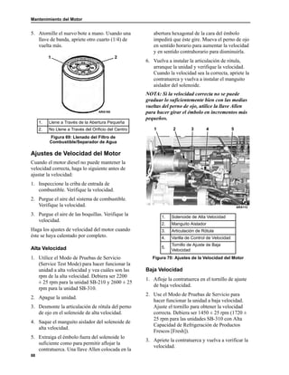 Mantenimiento del Motor
88
5. Atornille el nuevo bote a mano. Usando una
llave de banda, apriete otro cuarto (1/4) de
vuelta más.
Ajustes de Velocidad del Motor
Cuando el motor diesel no puede mantener la
velocidad correcta, haga lo siguiente antes de
ajustar la velocidad:
1. Inspeccione la criba de entrada de
combustible. Verifique la velocidad.
2. Purgue el aire del sistema de combustible.
Verifique la velocidad.
3. Purgue el aire de las boquillas. Verifique la
velocidad.
Haga los ajustes de velocidad del motor cuando
éste se haya calentado por completo.
Alta Velocidad
1. Utilice el Modo de Pruebas de Servicio
(Service Test Mode) para hacer funcionar la
unidad a alta velocidad y vea cuáles son las
rpm de la alta velocidad. Debiera ser 2200
± 25 rpm para la unidad SB-210 y 2600 ± 25
rpm para la unidad SB-310.
2. Apague la unidad.
3. Desmonte la articulación de rótula del perno
de ojo en el solenoide de alta velocidad.
4. Saque el manguito aislador del solenoide de
alta velocidad.
5. Extraiga el émbolo fuera del solenoide lo
suficiente como para permitir aflojar la
contratuerca. Una llave Allen colocada en la
abertura hexagonal de la cara del émbolo
impedirá que éste gire. Mueva el perno de ojo
en sentido horario para aumentar la velocidad
y en sentido contrahorario para disminuirla.
6. Vuelva a instalar la articulación de rótula,
arranque la unidad y verifique la velocidad.
Cuando la velocidad sea la correcta, apriete la
contratuerca y vuelva a instalar el manguito
aislador del solenoide.
NOTA: Si la velocidad correcta no se puede
graduar lo suficientemente bien con las medias
vueltas del perno de ojo, utilice la llave Allen
para hacer girar el émbolo en incrementos más
pequeños.
Baja Velocidad
1. Afloje la contratuerca en el tornillo de ajuste
de baja velocidad.
2. Use el Modo de Pruebas de Servicio para
hacer funcionar la unidad a baja velocidad.
Ajuste el tornillo para obtener la velocidad
correcta. Debiera ser 1450 ± 25 rpm (1720 ±
25 rpm para las unidades SB-310 con Alta
Capacidad de Refrigeración de Productos
Frescos [Fresh]).
3. Apriete la contratuerca y vuelva a verificar la
velocidad.
1. Llene a Través de la Abertura Pequeña
2. No Llene a Través del Orificio del Centro
Figura 69: Llenado del Filtro de
Combustible/Separador de Agua
1
ARA160
2
1. Solenoide de Alta Velocidad
2. Manguito Aislador
3. Articulación de Rótula
4. Varilla de Control de Velocidad
5.
Tornillo de Ajuste de Baja
Velocidad
Figura 70: Ajustes de la Velocidad del Motor
1 2 4 53
ARA112
 