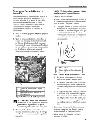 Mantenimiento del Motor
89
Sincronización de la Bomba de
Inyección
Este procedimiento de sincronización o puesta a
punto requiere presión del combustible en la
entrada o admisión de la bomba de inyección.
Esto puede lograrse bombeando la bomba
cebadora a mano, o utilizando una bomba de
combustible eléctrica para suministrar
combustible a la admisión de la bomba de
combustible.
1. Pulse la tecla de Apagado (OFF) para apagar la
unidad.
2. Quite la tapa redonda (tapón) del orificio de
acceso a la marca de sincronización ubicada
en el frente del alojamiento de la campana.
Las marcas de índice ubicadas en ambos lados
de este orificio y las marcas de sincronización
en el volante se utilizan para ajustar la
sincronización de la bomba de inyección.
3. Desconecte la tubería de inyección del
cilindro número uno de la válvula de entrega
en la bomba de inyección y de la boquilla de
inyección.
NOTA: El cilindro número uno es el cilindro
en el extremo del volante del motor.
4. Saque la tapa del balancín.
5. Ponga el motor en el punto muerto superior de
la carrera de compresión del cilindro número
uno. Remítase a los pasos a. hasta d.
a. Haga girar el motor en la dirección normal
de rotación (en sentido horario visto desde
el extremo de la bomba de agua) hasta que
la marca de sincronización 1-4 en el
volante quede alineada con la marca índice
en el orificio de acceso a la marca de
sincronización.
b. Revise los balancines en el cilindro
número uno para ver si están flojos.
c. Si los balancines están flojos, el motor se
encuentra en punto muerto superior de la
carrera de compresión del cilindro número
uno.
d. Si los balancines están apretados, el motor
se encuentra en el punto muerto superior
de la carrera de escape del cilindro número
uno. Haga girar el motor 360 grados para
colocarlo en punto muerto superior de la
carrera de compresión del cilindro número
uno.
6. Desconecte el alambre 8S del solenoide de
arranque para evitar que el motor trate de
arrancar cuando se enciende el motor.
7. Pulse la tecla de Encendido (ON) para
encender la unidad.
1.
Tubería de Inyección del Cilindro
Número Uno
2.
Orificio de Acceso a la Marca de
Sincronización
Figura 71: Ubicación de los Componentes
PRECAUCIÓN: Afloje todas las tuberías
de inyección en las boquillas de inyección
para eliminar la posibilidad de que el
motor arranque mientras se lo hace girar.
1
2
ARA113
1. Marca Índice
2.
Marca del Punto Muerto Superior
para 1 y 4
Figura 72: Punto Muerto Superior Uno y Cuatro
1 2
AEA701
 