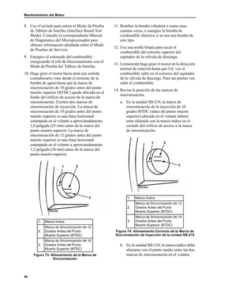 Mantenimiento del Motor
90
8. Use el teclado para entrar al Modo de Prueba
de Tablero de Interfaz (Interface Board Test
Mode). Consulte el correspondiente Manual
de Diagnóstico del Microprocesador para
obtener información detallada sobre el Modo
de Pruebas de Servicio.
9. Energice el solenoide del combustible
energizando el relé de funcionamiento con el
Modo de Prueba del Tablero de Interfaz.
10. Haga girar el motor hacia atrás (en sentido
contrahorario visto desde el extremo de la
bomba de agua) hasta que la marca de
sincronización de 10 grados antes del punto
muerto superior (BTDC) quede ubicada en el
fondo del orificio de acceso de la marca de
sincronización. Existen dos marcas de
sincronización de inyección. La marca de
sincronización de 10 grados antes del punto
muerto superior es una línea horizontal
estampada en el volante a aproximadamente
1,0 pulgada (25 mm) antes de la marca del
punto muerto superior. La marca de
sincronización de 12 grados antes del punto
muerto superior es una línea horizontal
estampada en el volante a aproximadamente
1,2 pulgada (30 mm) antes de la marca del
punto muerto superior.
11. Bombee la bomba cebadora a mano unas
cuantas veces, o energice la bomba de
combustible eléctrica si se usa una bomba de
este tipo.
12. Use una toalla limpia para secar el
combustible del extremo superior del
sujetador de la válvula de descarga.
13. Lentamente haga girar el motor en la dirección
normal de rotación hasta que Ud. vea el
combustible subir en el extremo del sujetador
de la válvula de descarga. Pare tan pronto vea
subir el combustible.
14. Revise la posición de las marcas de
sincronización.
a. En la unidad SB-210, la marca de
sincronización de la inyección de 10
grados BTDC (antes del punto muerto
superior) ubicada en el volante deberá
estar alineada con la marca índice en el
costado del orificio de acceso a la marca
de sincronización.
b. En la unidad SB-310, la marca índice debe
alinearse con el punto medio entre las dos
marcas de sincronización en el volante.
1. Marca Índice
2.
Marca de Sincronización de 12
Grados Antes del Punto
Muerto Superior (BTDC)
3.
Marca de Sincronización de 10
Grados Antes del Punto
Muerto Superior (BTDC)
Figura 73: Alineamiento de la Marca de
Sincronización
1 2
3 1. Marca Índice
2.
Marca de Sincronización de 12
Grados Antes del Punto
Muerto Superior (BTDC)
3.
Marca de Sincronización de 10
Grados Antes del Punto
Muerto Superior (BTDC)
Figura 74: Alineamiento Correcto de la Marca de
Sincronización de Inyección de la unidad SB-210
1 2
3
 