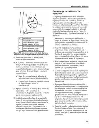 Mantenimiento del Motor
91
15. Repita los pasos 10 a 14 para volver a
verificar la sincronización.
16. Si la puesta a punto está desalineada en más
de 1 grado (0,1 de pulg. [2,5 mm]), afloje las
tuercas de montaje en los espárragos que
sujetan la bomba de inyección al motor y haga
girar la bomba de inyección para cambiar la
sincronización.
a. Aleje del motor el tope de la bomba de
inyección para avanzar la sincronización.
b. Empuje hacia el motor el tope de la bomba
de inyección para atrasar la
sincronización.
17. Apriete las tuercas de montaje de la bomba de
inyección y vuelva a verificar la
sincronización. Repita los pasos 10 a 17 hasta
que la sincronización sea la correcta.
18. Instale la tapa en el orificio de acceso de la
marca de sincronización, instale la tubería de
inyección del cilindro número uno, instale la
tapa de los balancines, apriete las otras
tuberías de inyección y vuelva a conectar el
alambre 8S al solenoide del arrancador una
vez que haya terminado con el procedimiento.
Desmontaje de la Bomba de
Inyección
El engranaje de transmisión de la bomba de
inyección no cabrá a través del alojamiento del
engranaje cuando esté sacando la bomba; el
engranaje debe ser separado de la bomba.
Utilizando la herramienta No. de Pieza 204-1011,
no será necesario sacar las correas, la bomba de
combustible, la polea del cigüeñal, el sello del
cigüeñal o la placa delantera. Vea la Figura 76
“Caja de Engranajes y Bomba de Inyección” en la
página 92.
1. Desmonte el arranque para hacer lugar, y
saque de la bomba de inyección el varillaje del
estrangulador, las tuberías de combustible, el
arnés y los herrajes de montaje.
2. Saque la placa de cubierta de la caja de
engranajes. Saque la tuerca y la arandela
trabante que aseguran el engranaje al eje de la
bomba de inyección. Use un trapo de taller
para evitar que la arandela trabante o la tuerca
se caiga dentro de la caja de engranajes.
3. Use los tornillos de la placa de cubierta para
instalar la placa herramienta (con el lado
marcado apuntando hacia arriba y hacia
afuera) a la caja de engranajes.
4. Alinee los agujeros roscados del engranaje de
la bomba de inyección con los dos agujeros en
la placa herramienta girando el cigüeñal del
motor. Fije el engranaje a la placa herramienta
con los tornillos provistos con la placa
herramienta.
5. Enrosque el tornillo largo provisto con la
placa herramienta dentro del extremo pequeño
del adaptador, también provisto con la placa
herramienta. Introduzca el adaptador dentro
de la placa herramienta y gírela para
proporcionar una posición sólida para forzar el
eje de la bomba de inyección fuera del
engranaje. Se deberá proceder con precaución
para alinear el tornillo sobre el centro del eje
de la bomba de inyección.
6. Saque el tornillo y adaptador dejando la placa
herramienta en su lugar. Esto mantiene al
engranaje en el correcto alineamiento de los
dientes hasta que la bomba de inyección sea
reinstalada.
1. Marca Índice
2.
Marca de Sincronización de 12
Grados Antes del Punto
Muerto Superior (BTDC)
3.
Marca de Sincronización de 10
Grados Antes del Punto
Muerto Superior (BTDC)
Figura 75: Alineamiento Correcto de la Marca de
Sincronización de Inyección de la unidad SB-310
1
2
3
 