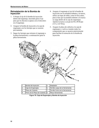 Mantenimiento del Motor
92
Reinstalación de la Bomba de
Inyección
1. Coloque el eje de la bomba de inyección
dentro del engranaje, haciendo girar el eje
para que la chaveta se aparee con el chavetero
en el engranaje.
2. Asegure la bomba de inyección a la caja de
engranajes con los herrajes que se sacaron
previamente.
3. Saque los herrajes que retienen el engranaje a
la placa herramienta; a continuación quite la
placa herramienta.
4. Asegure el engranaje al eje de la bomba de
inyección con la arandela trabante y la tuerca,
utilice un trapo de taller, como lo hizo antes,
para evitar que la arandela trabante o la tuerca
se caiga dentro de la caja de engranajes.
Apriete la tuerca a un par de 84 a 90 lb-pie
(113 a 122 N•m).
5. Asegure la placa de cubierta a la caja de
engranajes y vuelva a instalar todos los
componentes que se sacaron anteriormente
para facilitar la remoción de la bomba de
inyección.
1. Bomba de Inyección 5. Adaptador
2. Caja de Engranajes 6. Tornillo Largo de la Herramienta
3. Placa de Cubierta 7. Tornillo Corto de la Herramienta
4. Perno de la Placa de Cubierta 8. Placa Herramienta
Figura 76: Caja de Engranajes y Bomba de Inyección
AGA1056
1
2
6
3
7
4
5
8
 