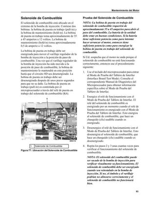 Mantenimiento del Motor
93
Solenoide de Combustible
El solenoide de combustible está ubicado en el
extremo de la bomba de inyección. Contiene dos
bobinas: la bobina de puesta en trabajo (pull-in) y
la bobina de mantenimiento (hold-in). La bobina
de puesta en trabajo toma aproximadamente de 35
a 45 amperios a 12 voltios. La bobina de
mantenimiento (hold-in) toma aproximadamente
0,5 de amperio a 12 voltios.
La bobina de puesta en trabajo debe ser
energizada para mover el varillaje regulador de la
bomba de inyección a la posición de paso de
combustible. Una vez que el varillaje regulador de
la bomba de inyección ha sido movido a la
posición de paso de combustible, la bobina de
mantenimiento lo mantendrá en esta posición
hasta que el circuito 8D sea desenergizado. La
bobina de puesta en trabajo debe ser
desenergizada después de unos pocos segundos
para que no se dañe. La bobina de puesta en
trabajo (pull-in) es controlada por el
microprocesador a través del relé de puesta en
trabajo del solenoide de combustible (K6).
Prueba del Solenoide de Combustible
NOTA: La bobina de puesta en trabajo del
solenoide de combustible requerirá de
aproximadamente 35 a 45 amperios para abrir el
paso del combustible. La batería de la unidad
debe estar en buenas condiciones. Si la batería
tiene suficiente potencia como para intentar
hacer arrancar el motor, entonces tiene
suficiente potencia como para energizar la
bobina de puesta en trabajo del solenoide de
combustible.
Si Ud. sospecha que el motor no anda porque el
solenoide de combustible no está funcionando
correctamente, entonces use el procedimiento
siguiente:
1. Use el teclado del microprocesador para entrar
al Modo de Prueba del Tablero de Interfaz
(Interface Board Test Mode). Consulte el
correspondiente Manual de Diagnóstico del
Microprocesador para obtener información
específica sobre el Modo de Prueba del
Tablero de Interfaz.
2. Energice el relé de funcionamiento con el
Modo de Prueba del Tablero de Interfaz. El
relé del solenoide de combustible es
energizado por un momento cuando el relé de
funcionamiento es energizado con el Modo de
Prueba del Tablero de Interfaz. Esto energiza
al solenoide de combustible, que hace un
chasquido (clic) audible cuando es
energizado.
3. Desenergice el relé de funcionamiento con el
Modo de Prueba del Tablero de Interfaz. Esto
desenergiza al solenoide de combustible, que
hace un chasquido (clic) audible cuando es
desenergizado.
4. Repita los pasos 2 y 3 unas cuantas veces para
verificar el funcionamiento del solenoide de
combustible.
NOTA: El solenoide del combustible puede
ser sacado de la bomba de inyección para
verificar visualmente su funcionamiento. El
solenoide de combustible debe ser energizado
cuando sea reinstalado en la bomba de
inyección. Si no, el émbolo y el varillaje
podrían no alinearse correctamente y el
solenoide de combustible no funcionará
bien.
1. Solenoide de Combustible
Figura 77: Ubicación del Solenoide de Combustible
1
ARA112
 