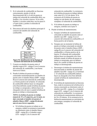 Mantenimiento del Motor
94
5. Si el solenoide de combustible no funciona
correctamente, pruebe el relé de
funcionamiento (K1), el relé de puesta en
trabajo del solenoide de combustible (K6), sus
fusibles y los circuitos conexos. Si los relés,
fusibles y circuitos están bien, use los pasos 6
a 9 para aislar y probar el solenoide de
combustible.
6. Desconecte del arnés de alambres principal el
conector del alambre del solenoide de
combustible.
7. Conecte un alambre de puente entre el
alambre negro (CH—espiga C) en el conector
del solenoide de combustible y una buena
tierra en el chasis.
8. Pruebe la bobina de puesta en trabajo
conectando momentáneamente un alambre de
puente entre el alambre blanco (8DP—espiga
B) en el conector del solenoide de combustible
y el borne positivo de la batería. El solenoide
de combustible debiera hacer un chasquido
(clic) bien definido cuando la bobina de puesta
en trabajo es energizada y debiera hacer un
chasquido (clic) de nuevo cuando la bobina de
puesta en trabajo es desenergizada.
NOTA: La bobina de puesta en trabajo
tomará de 35 a 45 amperios, por lo tanto, no
deje conectado el alambre de puente al
alambre blanco (8DP—espiga B) durante
más de unos breves segundos.
a. Si la bobina de puesta en trabajo no se
energiza, mídale la resistencia conectando
un ohmímetro entre el alambre blanco
(8DP—espiga B) y el alambre negro
(CH—espiga C) en el conector del
solenoide de combustible. La resistencia
de la bobina de puesta en trabajo debiera
estar entre 0,2 y 0,3 de ohmio. Si la
resistencia de la bobina de puesta en
trabajo no está dentro de este margen,
reemplace el solenoide de combustible.
b. Si la bobina de puesta en trabajo se
energiza, continúe con el paso 9.
9. Pruebe la bobina de mantenimiento.
a. Energice la bobina de mantenimiento
colocando un alambre de puente entre el
alambre rojo (8D—espiga A) en el
conector del solenoide de combustible y el
borne positivo de la batería.
b. Energice por un momento la bobina de
puesta en trabajo conectando un alambre
de puente entre el alambre blanco (8DP—
espiga B) en el conector del solenoide del
combustible y el borne positivo de la
batería. El solenoide del combustible
debiera hacer un chasquido (clic) bien
definido cuando la bobina de puesta en
trabajo es energizada, pero no debiera
hacer clic cuando la bobina de puesta en
trabajo es desenergizada.
c. Desenergice la bobina de mantenimiento
desconectando el alambre de puente del
alambre rojo (8D—espiga A) y el terminal
2. El solenoide de combustible debiera
hacer un chasquido (clic) bien definido
cuando la bobina de mantenimiento es
desenergizada.
d. Si la bobina de mantenimiento no funciona
bien, mida la resistencia de la bobina de la
misma conectando un ohmímetro entre el
alambre rojo (8D—espiga A) y el alambre
negro (CH—espiga C) en el conector del
solenoide de combustible. La resistencia
de la bobina de mantenimiento debiera ser
de 24 a 29 ohmios. Si la resistencia de la
bobina de mantenimiento no está dentro de
este margen, reemplace el solenoide de
combustible.
1. Rojo (8D)
2. Blanco (8DP)
3. Negro (CH)
Figura 78: Identificación de las Espigas de
Conexión del Solenoide de Combustible
AEA633
 