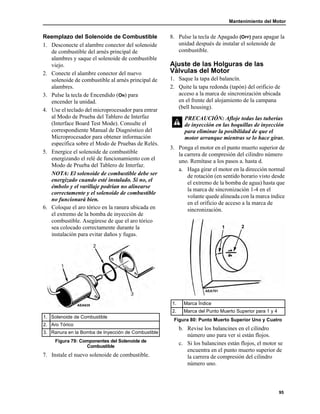 Mantenimiento del Motor
95
Reemplazo del Solenoide de Combustible
1. Desconecte el alambre conector del solenoide
de combustible del arnés principal de
alambres y saque el solenoide de combustible
viejo.
2. Conecte el alambre conector del nuevo
solenoide de combustible al arnés principal de
alambres.
3. Pulse la tecla de Encendido (ON) para
encender la unidad.
4. Use el teclado del microprocesador para entrar
al Modo de Prueba del Tablero de Interfaz
(Interface Board Test Mode). Consulte el
correspondiente Manual de Diagnóstico del
Microprocesador para obtener información
específica sobre el Modo de Pruebas de Relés.
5. Energice el solenoide de combustible
energizando el relé de funcionamiento con el
Modo de Prueba del Tablero de Interfaz.
NOTA: El solenoide de combustible debe ser
energizado cuando esté instalado. Si no, el
émbolo y el varillaje podrían no alinearse
correctamente y el solenoide de combustible
no funcionará bien.
6. Coloque el aro tórico en la ranura ubicada en
el extremo de la bomba de inyección de
combustible. Asegúrese de que el aro tórico
sea colocado correctamente durante la
instalación para evitar daños y fugas.
7. Instale el nuevo solenoide de combustible.
8. Pulse la tecla de Apagado (OFF) para apagar la
unidad después de instalar el solenoide de
combustible.
Ajuste de las Holguras de las
Válvulas del Motor
1. Saque la tapa del balancín.
2. Quite la tapa redonda (tapón) del orificio de
acceso a la marca de sincronización ubicada
en el frente del alojamiento de la campana
(bell housing).
3. Ponga el motor en el punto muerto superior de
la carrera de compresión del cilindro número
uno. Remítase a los pasos a. hasta d.
a. Haga girar el motor en la dirección normal
de rotación (en sentido horario visto desde
el extremo de la bomba de agua) hasta que
la marca de sincronización 1-4 en el
volante quede alineada con la marca índice
en el orificio de acceso a la marca de
sincronización.
b. Revise los balancines en el cilindro
número uno para ver si están flojos.
c. Si los balancines están flojos, el motor se
encuentra en el punto muerto superior de
la carrera de compresión del cilindro
número uno.
1. Solenoide de Combustible
2. Aro Tórico
3. Ranura en la Bomba de Inyección de Combustible
Figura 79: Componentes del Solenoide de
Combustible
AEA635
PRECAUCIÓN: Afloje todas las tuberías
de inyección en las boquillas de inyección
para eliminar la posibilidad de que el
motor arranque mientras se lo hace girar.
1. Marca Índice
2. Marca del Punto Muerto Superior para 1 y 4
Figura 80: Punto Muerto Superior Uno y Cuatro
1 2
AEA701
 