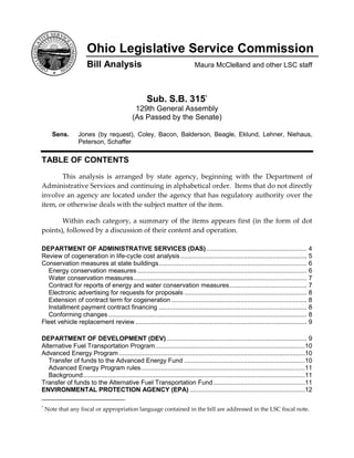 Ohio Legislative Service Commission
                       Bill Analysis                                          Maura McClelland and other LSC staff



                                                      Sub. S.B. 315*
                                               129th General Assembly
                                              (As Passed by the Senate)

      Sens.       Jones (by request), Coley, Bacon, Balderson, Beagle, Eklund, Lehner, Niehaus,
                  Peterson, Schaffer

TABLE OF CONTENTS
       This analysis is arranged by state agency, beginning with the Department of
Administrative Services and continuing in alphabetical order. Items that do not directly
involve an agency are located under the agency that has regulatory authority over the
item, or otherwise deals with the subject matter of the item.

       Within each category, a summary of the items appears first (in the form of dot
points), followed by a discussion of their content and operation.

DEPARTMENT OF ADMINISTRATIVE SERVICES (DAS) ........................................................ 4
Review of cogeneration in life-cycle cost analysis ...................................................................... 5
Conservation measures at state buildings .................................................................................. 6
  Energy conservation measures .............................................................................................. 6
  Water conservation measures ................................................................................................ 7
  Contract for reports of energy and water conservation measures ........................................... 7
  Electronic advertising for requests for proposals .................................................................... 8
  Extension of contract term for cogeneration ........................................................................... 8
  Installment payment contract financing .................................................................................. 8
  Conforming changes .............................................................................................................. 8
Fleet vehicle replacement review ............................................................................................... 9

DEPARTMENT OF DEVELOPMENT (DEV) .............................................................................. 9
Alternative Fuel Transportation Program ...................................................................................10
Advanced Energy Program .......................................................................................................10
   Transfer of funds to the Advanced Energy Fund ...................................................................10
   Advanced Energy Program rules ...........................................................................................11
   Background ...........................................................................................................................11
Transfer of funds to the Alternative Fuel Transportation Fund ...................................................11
ENVIRONMENTAL PROTECTION AGENCY (EPA) ................................................................12

*
    Note that any fiscal or appropriation language contained in the bill are addressed in the LSC fiscal note.
 