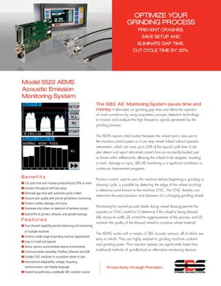 OPTIMIZE your
grinding process
prevent crashes.
SAVE SETUP and
eliminate gap time.
CUT cycle time by 20%.
Model 5522 AEMS
Acoustic Emission
Monitoring System
The SBS AE Monitoring System saves time and
money. It eliminates air grinding gap time and alerts the operator
of crash conditions by using proprietary acoustic detection technology
to monitor and analyze the high frequency signals generated by the
grinding process.
The AEMS reports initial contact between the wheel and a new part to
the machine control system so it can stop wheel in-feed without operator
intervention, which can save up to 20% of the typical cycle time. It can
also detect and report abnormal contact from an incorrectly loaded part
or fixture within milliseconds, allowing the in-feed to be stopped, avoiding
a crash, damage or injury. SBS AE monitoring is a significant contributor to
continuous improvement programs.
Position control, used to zero the machine before beginning a grinding or
dressing cycle, is possible by detecting the edge of the wheel touching
a reference point known to the machine CNC. The CNC thereby can
determine the exact position and diameter of a changing grinding wheel.
Monitoring for normal acoustic levels during wheel dressing permits the
operator or CNC control to (1) determine if the wheel is being dressed
fully across its width, (2) control the aggressiveness of the process, and (3)
maintain the quality of the dressed wheel to conserve wheel material.
The AEMS works with a variety of SBS acoustic sensors, all of which are
easy to retrofit. They are highly resistant to grinding machine coolants
and grinding paste. Their reaction speeds are significantly faster than
traditional methods of spindle load or alternative monitoring devices.
B e n e f i t s
■ Cut cycle time and increase productivity by 20% or more
■	Increase throughput with less setup
■	Eliminate gap time with automatic grind in-feed
■	Improve part quality with precise grind/dress monitoring
■	Prevent crashes, damage, and injury
■ Automate shut-down on detection of extreme contact
■	Extend life of grinders, dressers, and spindle bearings
F e a t u r e s
■	Four-channel capability permits balancing and monitoring
of multiple machines
■	Control a wide range of grinding machine types/brands
■	Easy to install and operate
■ Sensor options accommodate diverse environments
■	Communications versatility: Profibus, Ethernet and USB
■ Enables CNC machines to re-position wheel at zero
■	International adaptability: voltage, frequency,
communication, and display language
■	Backed by world-class, worldwide SBS customer service
 