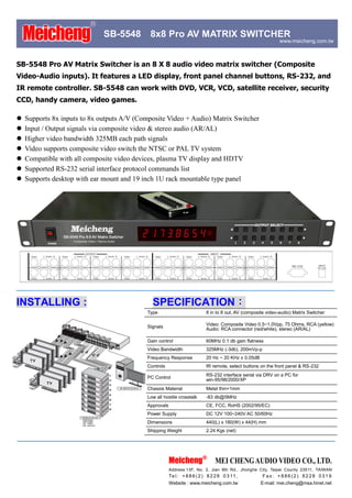 ®
    Meicheng                  SB-5548        8x8 Pro AV MATRIX SWITCHER
                                                                                                              www.meicheng.com.tw



SB-5548 Pro AV Matrix Switcher is an 8 X 8 audio video matrix switcher (Composite
Video-Audio inputs). It features a LED display, front panel channel buttons, RS-232, and
IR remote controller. SB-5548 can work with DVD, VCR, VCD, satellite receiver, security
CCD, handy camera, video games.

   Supports 8x inputs to 8x outputs A/V (Composite Video + Audio) Matrix Switcher
   Input / Output signals via composite video & stereo audio (AR/AL)
   Higher video bandwidth 325MB each path signals
   Video supports composite video switch the NTSC or PAL TV system
   Compatible with all composite video devices, plasma TV display and HDTV
   Supported RS-232 serial interface protocol commands list
   Supports desktop with ear mount and 19 inch 1U rack mountable type panel




INSTALLING :                                  SPECIFICATION：
                                            Type                           8 in to 8 out, AV (composite video-audio) Matrix Switcher

                                            Signals                        Video: Composite Video 0.5~1.0Vpp, 75 Ohms, RCA (yellow)
                                                                           Audio: RCA connector (red/white), stereo (AR/AL)

                                            Gain control                   60MHz 0.1 db gain flatness
                                            Video Bandwidth                325MHz (-3db), 200mVp-p
                                            Frequency Response             20 Hz ~ 20 KHz ± 0.05dB
                                            Controls                       IR remote, select buttons on the front panel & RS-232
                                                                           RS-232 interface serial via DRV on a PC for
                                            PC Control                     win-95/98/2000/XP
                                            Chassis Material               Metal thin=1mm
                                            Low all hostile crosstalk      -83 db@5MHz
                                            Approvals                      CE, FCC, RoHS (2002/95/EC)
                                            Power Supply                   DC 12V 100~240V AC 50/60Hz
                                            Dimensions                     440(L) x 180(W) x 44(H) mm
                                            Shipping Weight                2.24 Kgs (net)




                                                        Meicheng®               MEI CHENG AUDIO VIDEO CO., LTD.
                                                        Address:13F, No. 2, Jian 8th Rd., Jhonghe City, Taipei County 23511, TAIWAN
                                                        Te l : + 8 8 6 ( 2 ) 8 2 2 8 0 3 11 ,        Fax: +886(2) 8228 0319
                                                        Website : www.meicheng.com.tw             . E-mail: mei.cheng@msa.hinet.net
 
