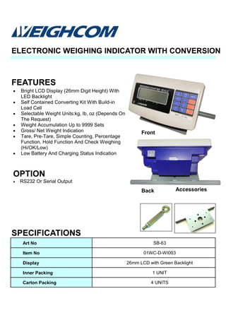 • Bright LCD Display (26mm Digit Height) With
LED Backlight
• Self Contained Converting Kit With Build-in
Load Cell
• Selectable Weight Units:kg, lb, oz (Depends On
The Request)
• Weight Accumulation Up to 9999 Sets
• Gross/ Net Weight Indication
• Tare, Pre-Tare, Simple Counting, Percentage
Function, Hold Function And Check Weighing
(Hi/OK/Low)
• Low Battery And Charging Status Indication
OPTION
• RS232 Or Serial Output
FEATURES
ELECTRONIC WEIGHING INDICATOR WITH CONVERSION
SPECIFICATIONS
Art No SB-63
Item No 01WC-D-WI003
Display 26mm LCD with Green Backlight
Inner Packing 1 UNIT
Carton Packing 4 UNITS
Accessories
Front
Back
 