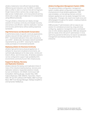 aCelera implements more efficient byte-level data
differencing and reduction over the WAN. In addition,
data is written to disk in a manner that will not fragment;
Single Instance Store caches only a single copy of
data across multiple peers; and cross-protocol caching
stores only a single copy of data even if it is transmitted
using different protocols.
Through aCelera, enterprises can deploy storage
solutions for business continuity and disaster recovery,
and achieve cost-efficient, real-time replication, backup
and recovery performance without adding expensive
bandwidth.
High-Performance and Bandwidth Conservation
In performance tests of specific continuity applications,
aCelera reduced full data replication times by up to
97%*. Incremental replication times were reduced by
up to 94%*. aCelera also decreases network bandwidth
requirements by up to 95%*, reducing the need for
costly purchases of incremental bandwidth.
Deploying aCelera for Business Continuity
aCelera high-performance physical appliances, or
software for cloud and virtualized environments, are
symmetrically deployed at the data center, remote and
branch offices, and mirrored sites. All aCelera solutions
can be configured to support high-availability (HA)
environments commonly found in BC infrastructures.
Support for Backup, Recovery
and Replication Solutions
aCelera reduces the backup and replication times of
many of the industry’s leading backup, recovery and
replication solutions. Supported solutions include,
but are not limited to, CA XOSoft, Commvault, Dell
Compellent, Dell EqualLogic, Double-Take, EMC
Celerra Replicator, EMC SRDF/A, FalconStor, Hitachi
HDS, HP and HP LeftHand (HP P4000), IBM Tivoli Fast
Back, IBM Tivoli Storage Manager, NetApp SnapMirror
and Symantec NetBackup.
aCelera Configuration Management System (CMS)
The optional aCelera configuration management
system enables global configuration and deployment
of physical and virtual aCelera appliances. CMS
uses templates, so that settings that are common
between appliances can be easily managed from one
configuration. Changes only need to be made once and
will propagate throughout the system, creating simplicity
and eliminating errors.
CMS provides IT administrators with an easy-to-use
solution for centralized provisioning, drag-and-drop
configuring, appliance management and a centralized
view of entire aCelera deployments. CMS was designed
with the needs of the CIO and IT administrator in mind,
optimizing operational efficiency for branch acceleration
management and thereby lowering TCO for the
enterprise.
*Acceleration results may vary based upon traffic
type, network contention and network configuration.
 