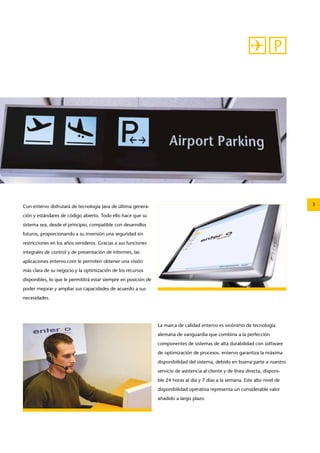 Con entervo disfrutará de tecnología Java de última genera- 3 
ción y estándares de código abierto. Todo ello hace que su 
sistema sea, desde el principio, compatible con desarrollos 
futuros, proporcionando a su inversión una seguridad sin 
restricciones en los años venideros. Gracias a sus funciones 
integrales de control y de presentación de informes, las 
aplicaciones entervo.com le permiten obtener una visión 
más clara de su negocio y la optimización de los recursos 
disponibles, lo que le permititrá estar siempre en posición de 
poder mejorar y ampliar sus capacidades de acuerdo a sus 
necesidades. 
La marca de calidad entervo es sinónimo de tecnología 
alemana de vanguardia que combina a la perfección 
componentes de sistemas de alta durabilidad con software 
de optimización de procesos. entervo garantiza la máxima 
disponibilidad del sistema, debido en buena parte a nuestro 
servicio de asistencia al cliente y de línea directa, disponi-ble 
24 horas al día y 7 días a la semana. Este alto nivel de 
disponibilidad operativa representa un considerable valor 
añadido a largo plazo. 
 