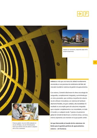 5 
Tradición en innovación y desarrollo desde 1872: 
­Scheidt 
& ­Bachmann. 
entervo es más que una marca de calidad mundiamente 
reconocida; es una promesa de rendimiento del líder del 
mercado mundial en sistemas de gestión de aparcamientos. 
Con entervo, ­Scheidt 
& ­Bachmann 
le ofrece tecnología de 
vanguardia, completamente integrada y suministrada por 
un único proveedor, que combina a la perfección solucio-nes 
de software innovadoras con sistemas de hardware 
altamente flexibles, de gran calidad y alta durabilidad. El 
resultado es una amplia gama de soluciones integradas 
que se ajustan completamente a sus necesidades, en todo 
el mundo y a cualquier escala. Y gracias a la presencia 
global de ­Scheidt 
& ­Bachmann 
a nivel de ventas y servicio, 
entervo representa una inversión en la que puede confiar. 
Así que bienvenido al mundo de las soluciones sin 
límite para la gestión perfecta de aparcamientos. 
entervo – sin fronteras. 
Presencia global: cerca de 2.200 empleados en 
más de 20 filiales y más de 50 distribuidores 
hacen que estemos cerca de usted en cualquiera 
de los cinco continentes. 
 