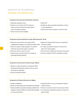 6 
entervo en la práctica. 
Probado mundialmente. 
Aeropuerto Internacional de Düsseldorf, Alemania 
• Ordenador de gestión central 
• Interfaces con el sistema de CCTV, sistema de 
intercomunicación, detección de plazas libres y 
sistema de guiado de parking 
• Gestión remota de tickets ilegibles 
• Clientes VIP 
• Pantallas de cajeroa automáticos alquiladas a terceros 
con fines publicitarios 
• Sistema de pre-reserva de plazas a través de la web 
Aeropuerto Internacional Boston-Logan (Massachusetts), EE.UU. 
• Sistema de reconocimiento de matrículas (LPR) 
completamente integrado en los carriles de entrada y salida 
• Carriles con pago en salida equipados con panel de 
transacción que permiten operar sin personal 
• Sistema de reserva a través de la web 
• Programa para usuarios frecuentes con tarjetas de 
proximidad (Parking PASSPort) 
• Registro de matrícula (LPI) manual con comparación 
automática LPR/LPI 
• Los cajeros automáticos imprimen el número de la 
plaza en los tickets pagados 
• Puntos de cobro móviles para situaciones de saturación 
• Provisto de software PCI-DSS compatible y activado 
Aeropuerto Internacional de Kuala Lumpur, Malasia 
• Interfaz con sistema de gestión de aeropuertos TAMS 
(Total Airport Management System) como uno de los 
40 subsistemas disponibles 
• Extrema humedad ambiental 
Aeropuerto de Charleroi Bruselas Sur, Bélgica 
• Pantallas multilingües 
• Interfaz con sistema externo de reconocimiento de matrículas 
• Sistema automático de guiado de parking completamente 
integrado y sistema de detección de plazas libres equipado 
con sensores ultrasónicos 
• Guiado del tráfico de acceso al aeropuerto mediante 
carteles exteriores 
• Interfaz con el sistema externo de reserva por internet 
• Zona especial de seguridad de parking con puertas de 
apertura rápida 
 