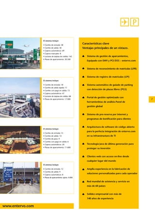 www.entervo.com 
7 
Características clave 
Ventajas principales de un vistazo. 
Sistema de gestión de aparcamientos, 
Equipado con EMV y PCI/DSS – entervo.com 
Sistema de reconocimiento de matrículas (LPR) 
Sistema de registro de matrículas (LPI) 
Sistema automático de guiado de parking 
con detección de plazas libres (PGS) 
Portal de gestión optimizado con 
herramienbtas de análisis-Panel de 
gestión global 
Sistema de pre-reserva por internet y 
programas de bonificación para clientes 
Arquitectura de software de código abierto 
para la perfecta integración de entervo.com 
en su infraestructura de TI 
Tecnología Java de última generación para 
proteger su inversión 
Clientes web con acceso on-line desde 
cualquier lugar del mundo 
Amplia experiencia en la fabricación de 
soluciones personalizadas para cada operador 
Red mundial de asistencia y servicio en 
más de 60 paises 
Solidez empresarial con más de 
140 años de experiencia 
El sistema incluye: 
• Carriles de entrada: 38 
• Carriles de salida: 30 
• Cajeros automáticos: 69 
• Cajeros manuales: 8 
• Lectores de tarjetas de crédito: 142 
• Plazas de aparcamiento: 20.500 
El sistema incluye: 
• Carriles de entrada: 18 
• Carriles de salida rápida: 11 
• Carriles con pago en salida: 13 
• Cajeros automáticos: 47 
• Lectores de tarjetas de crédito: 68 
• Plazas de aparcamiento: 17.000 
El sistema incluye: 
• Carriles de entrada: 15 
• Carriles de salida: 14 
• Carriles de paso: 9 
• Carriles con pago en salida: 6 
• Cajeros automáticos: 20 
• Plazas de aparcamiento: 11.600 
El sistema incluye: 
• Carriles de entrada: 12 
• Carriles de salida: 9 
• Cajeros automáticos: 8 
• Plazas de aparcamiento: aprox. 4.000 
 