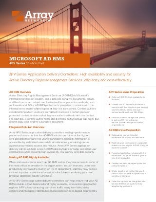 MICROSOFT AD RMS
APV Series Solution Brief
APV Series Application Delivery Controllers: High availability and security for
Active Directory Rights Management Services, efficiently and cost-effectively.
AD RMS Overview
Active Directory Rights Management Services (AD RMS) is Microsoft’s
information protection solution, and it protects sensitive documents, emails,
and files from unauthorized use. Unlike traditional protection methods, such
as firewalls and ACLs, AD RMS protection is persistent; it remains with the
information no matter where it goes or how it is transported. Content authors
can determine which users are authorized to access a certain piece of
protected content and also what they are authorized to do with that content.
For example, a content author might dictate that a certain group can open, but
cannot copy, edit, or print a sensitive document.
Integrated Solution Overview
Array APV Series application delivery controllers are high-performance
platforms that ensure that the AD RMS solution performs at the highest
level possible to ensure that your organization’s sensitive information is
accessible by authorized users while simultaneously remaining secure
against unauthorized access and misuse. Array APV Series application
delivery controllers help scale AD RMS deployments for large and small user
communities while ensuring high availability, low latency, and data security.
Making AD RMS Highly Available
When end users cannot reach an AD RMS server, they lose access to some of
the most critical information in the organization. In such an event, users lose
productivity, increase the burden on the IT department, and they may be less
inclined to protect sensitive information in the future – rendering your most
precious corporate assets vulnerable.
Array APV Series application delivery controllers can help ensure that your AD
RMS solution is load-balanced and highly available, even across geographic
regions. APV ‘s load balancing can direct traffic away from failed data
centers and intelligently distribute services between sites based on proximity,
APV Series Value Proposition
„„ Achieve 99.999% high availability for
AD RMS
„„ Lowest-cost L7 requests per second,
lowest-cost L4 connections per second,
lowest-cost SSL transactions per
second and lowest-cost SSL Mbps
„„ Proven 6 month average time period
to achieve ROI for enterprise,
service provider and public sector
organizations
AD RMS Value Proposition
„„ Safeguards your confidential
information from unauthorized users
„„ Restricts user permission in a granular
manner, such as rights to Print, Copy, or
Save the content
„„ Persistent protection remains with the
information, no matter where it goes or
how it is transported
„„ Creates centrally managed protection
policy templates
„„ Works together with other Microsoft
products to automate the protection of
sensitive information
„„ Protection options are integrated into
Microsoft Office products for easy
adoption by end users
 