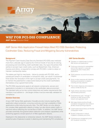 WAF FOR PCI-DSS COMPLIANCE
AWF Series Solution Brief
AWF Series Web Application Firewall Helps Meet PCI DSS Standard, Protecting
Cardholder Data, Reducing Fraud and Mitigating Security Vulnerabilities
Background
The Payment Card Industry Data Security Standard (PCI DSS) was instituted
more than a decade ago to specify the minimum levels of security for storing,
processing and transmitting credit cardholder data. Any type of business that
wishes to accept major credit cards, such as MasterCard, Visa, American
Express and others, is required to comply with PCI DSS in order to obtain or
maintain membership status.
The stakes are high for merchants – failure to comply with PCI DSS, and a
subsequent breach of cardholder or transaction data, can result in substantial
fines and/or the revocation of the right to accept credit card payments, not
to mention the potential for a class-action lawsuit by the credit cardholders
themselves or by a government entity.
The PCI DSS requirements apply to all network components, servers and
applications included in or connected to the cardholder data environment.
The standard sets out six key control objectives and twelve requirements that
members must adhere to – and larger entities must be externally validated for
compliance.
Solution Overview
Array’s AWF Series Web application firewalls provide industry-leading Web
application attack protection, ensuring continuity and high availability of Web
applications while reducing security risks. The AWF Series not only detects
the complex Web application attacks of today, but also blocks attack traffic in
real time without affecting the normal flow of traffic. In addition, the AWF Series
provides extremely fine-grained attack detection and analysis capabilities while
protecting against a broad spectrum of Web application attacks.
Deployed in the datacenter or enterprise network, the AWF Series includes a
powerful suite of features to assist in attaining and maintaining PCI compliance.
AWF Series Benefits
„„ Operates on multiple levels to protect
Web servers and applications
„„ Continuous scanning for vulnerabilities
and for SQL injection or cross-site
scripting and other threats within
applications
„„ DDoS protection via brute force attacks
mitigation
„„ Active incident response with detection,
blocking and prevention of attacks,
including zero-day detection
„„ Post-incident diagnosis and analysis to
reduce overall security risk
„„ Highly refined rules library includes
sophisticated protections
„„ Comprehensive Layer 1 through 7
protection for Web servers at the
network and application level
„„ Web page tamper-proofing through
centralized management and control of
all Web tamper-proofing endpoints
„„ Customizable feature library and flexible
configuration model
„„ Guided configuration to reduce
installation complexity and errors
„„ Comprehensive management portal
with visualized monitoring
 